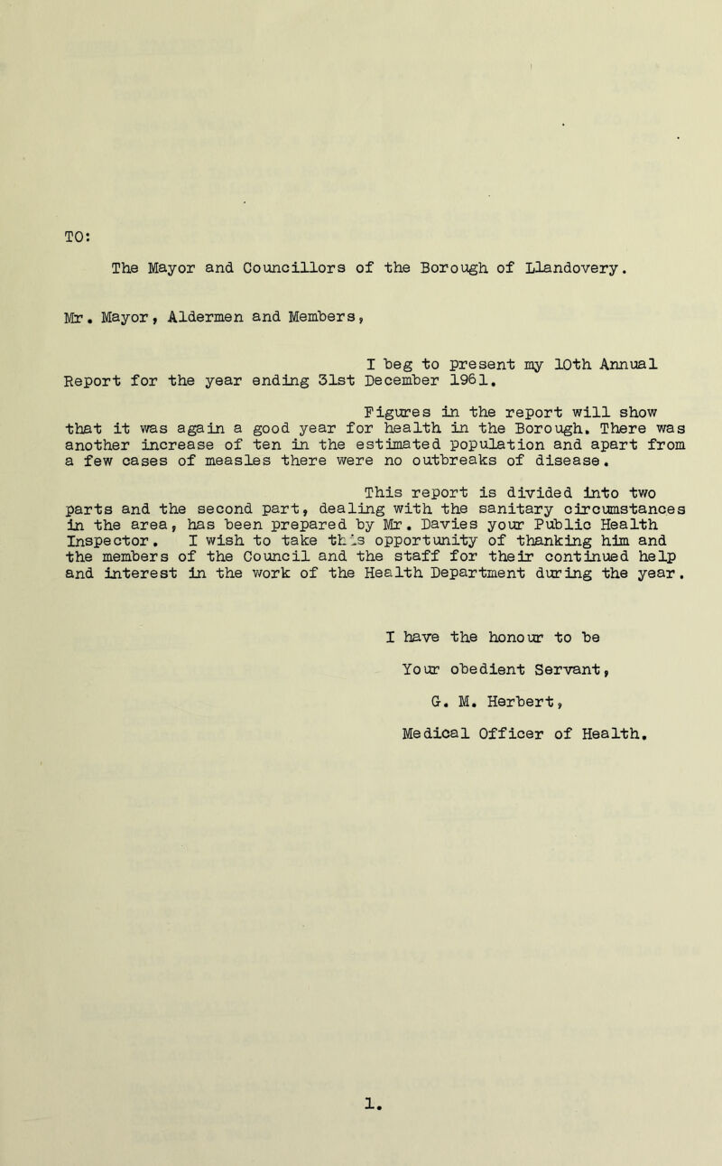 The Mayor and Councillors of the Borough of Llandovery. TO: Mr. Mayor, Aldermen and Members, I beg to present my 10th Annual Report for the year ending 31st December 1961. Figures in the report will show that it was again a good year for health in the Borough. There was another increase of ten in the estimated population and apart from a few cases of measles there were no outbreaks of disease. This report is divided into two parts and the second part, dealing with the sanitary circumstances in the area, has been prepared by Mr. Davies your Public Health Inspector. I wish to take this opportunity of thanking him and the members of the Council and the staff for their continued helhp and interest in the work of the Health Department during the year. I have the honour to be Your obedient Servant, G-. M. Herbert, Medical Officer of Health,