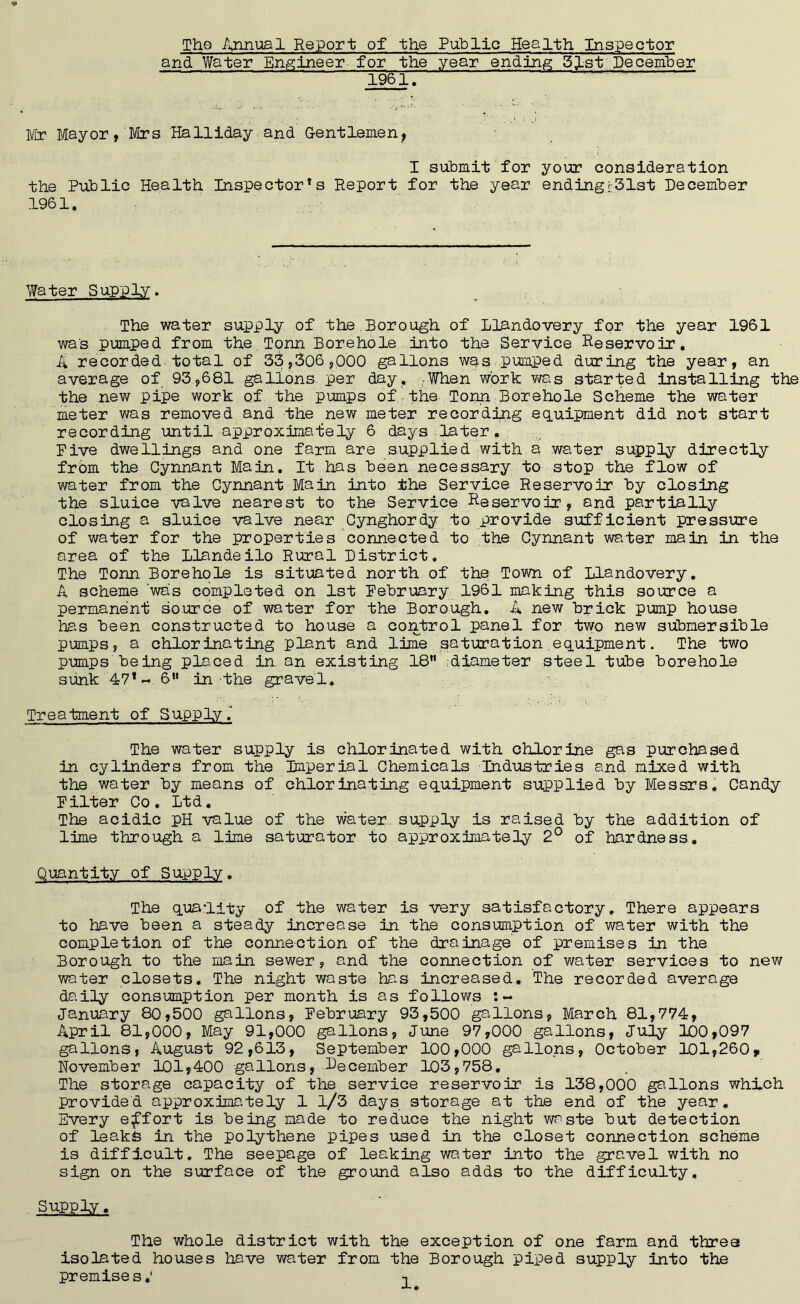 The Annual Report of the Public Health Inspector and Water Engineer for the year ending 51st December Mr Mayor, Mrs Hallidayand Gentlemen, I submit for your consideration the Public Health Inspectors Report for the year ending:31st December 1961. Water Supply. The water supply of the Borough of Llandovery for the year 1961 was pumped from the Tpnn Borehole into the Service Reservoir. A recorded total of 33,306,000 gallons was pumped during the year, an average of 93,681 gallons per day. When work was started installing the the new pipe work of the pumps of the Tonn Borehole Scheme the water meter was removed and the new meter recording equipment did not start recording until approximately 6 days later. Five dwellings and one farm are supplied with a water supply directly from the Cynnant Main. It has been necessary to stop the flow of water from the Cynnant Main into the Service Reservoir by closing the sluice valve nearest to the Service Reservoir, and partially closing a sluice valve near Cynghordy to provide sufficient pressure of water for the properties connected to the Cynnant water main in the area of the llandeilo Rural District. The Tonn Borehole is situated north of the Town of Llandovery. A scheme 'was completed on 1st February 1961 making this source a permanent source of water for the Borough. A new brick pump house has been constructed to house a control panel for two new submersible pumps , a chlorinating plant and lime saturation equipment. The two pumps being placed in an existing 18 diameter steel tube borehole sunk 47*-6 in the gravel. Treatment of Supply. The water supply is chlorinated with chlorine gas purchased in cylinders from the Imperial Chemicals Industries and mixed with the water by means of chlorinating equipment supplied by Messrs. Candy Filter Co. Ltd. The acidic pH value of the water supply is raised by the addition of lime through a lime saturator to approximately 2° of hardness. Quantity of Supply. The quality of the water is very satisfactory. There appears to have been a steady increase in the consumption of water with the completion of the connection of the drainage of premises in the Borough to the main sewer, and the connection of water services to new water closets. The night waste has increased. The recorded average daily consumption per month is as follows :~ January 80,500 gallons, February 93,500 gallons, March 81,774, April 81,000, May 91,000 gallons, June 97,000 gallons, July 100,097 gallons, August 92,613, September 100,000 gallons, October 101,260,, November 101,400 gallons, December 103,758. The storage capacity of the service reservoir is 138,000 gallons which provided approximately 1 1/3 days storage at the end of the year. Every effort is being made to reduce the night waste but detection of leaks in the polythene pipes used in the closet connection scheme is difficult. The seepage of leaking water into the gravel with no sign on the surface of the ground also adds to the difficulty. Supply. The whole district with the exception of one farm and three isolated houses have water from the Borough piped supply into the premises,' -i