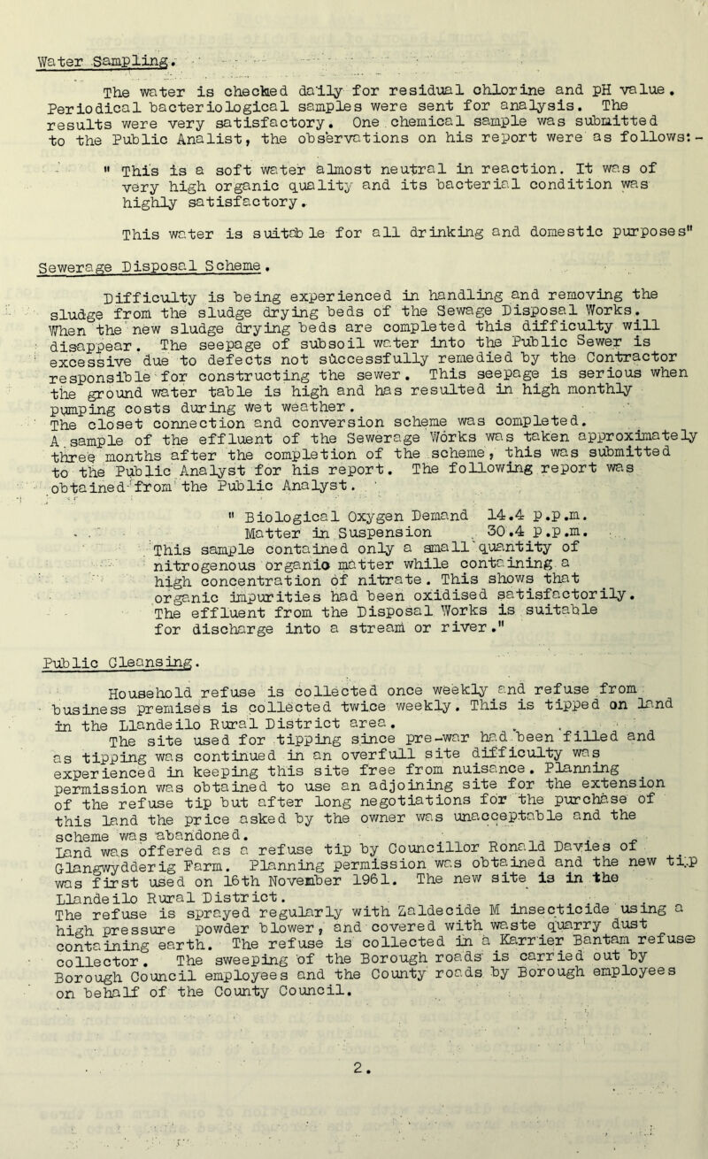 Water Sampling, - The water is checked dally for residual chlorine and pH value. Periodical hacteriological samples were sent for analysis. The results were very satisfactory. One chemical sample was submitted to the Public Ana list, the observations on his report were as follows:- »• This is a soft water almost neutral in reaction. It was of very high organic quality and its bacterial condition was highly satisfactory.. This water is suitable for all drinking and domestic purposes Sewerage Disposal Scheme. Difficulty is being experienced in handling and removing the sludge from the sludge drying beds of the Sewage ^Disposal Works. V/hen the new sludge drying beds are completed this difficulty will disappear. The seepage of subsoil water into the Public Sewer is excessive due to defects not successfully remedied by the Contractor responsible for constructing the sewer. This seepage is serious when tile ground water table is high and has resulted in high monthly pumping costs during Wet weather. The closet connection and conversion scheme was completed. A. sample of the effluent of the Sewerage Works was taken approximately three months after the completion of the scheme, this was submitted to the Public Analyst for his report. The following report was obtained-'from'the Public Analyst. . \  Biological Oxygen Demand 14.4 p.p.m. . Matter in Suspension ... 30.4 p.p.m. This sample contained only a small quantity of nitrogenous organic matter while containing, a high concentration of nitrate. This shows that organic impurities had been oxidised satisfactorily. The effluent from the Disposal Works is suitable for discharge into a stream or river. Public Cleansing. Household refuse is collected once weekly.and refuse from ■ business premises is collected twice weekly. This is tipped on land in the Llandeilo Rural District area. . . # ' The site used for tipping since pre-war had been filled and as tipping was continued in an overfull site difficulty was experienced in keeping this site free from nuisance. Planning permission was obtained to use an adjoining site for the extension of the refuse tip but after long negotiations for the purchase of this land the price asked by the owner was unacceptable and the scheme was abandoned. _ _ . . Land was offered as a refuse tip by Councillor Ronald Davies of Glangwydderig Parm. Planning permission was obtained and the new ti;.p was first used on 16th November 1961. The new site is in the Llandeilo Rural District. , , . The refuse is sprayed regularly with Zaldecide M insecticide using a high pressure powder blower, and covered with waste ^ q;uarry dust containing earth. The refuse is collected in a Carrier Bantam refuse collector. The sweeping 'of the Borough roads' is carried out by Borough Council employees and the County roads by Borough employees on behalf of the County Council.