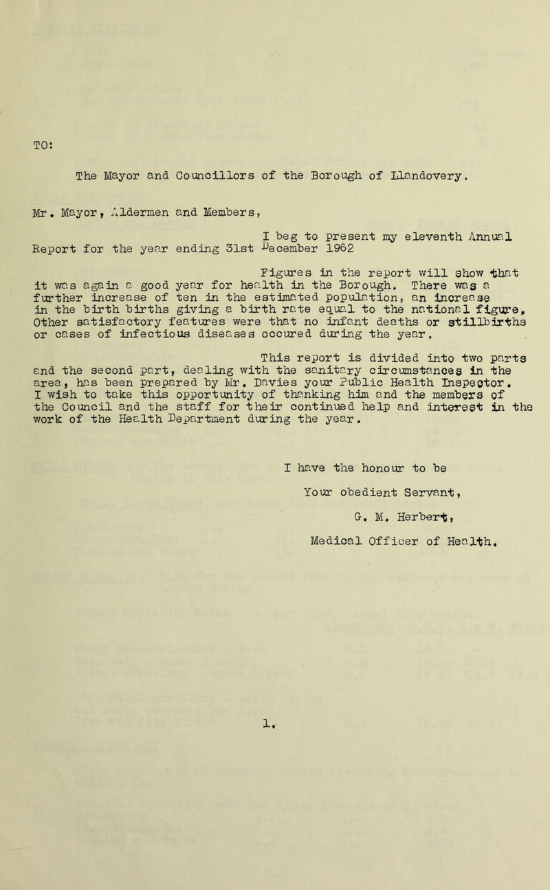 TO: The Mayor and Councillors of the Borough of Llandovery. Mr. Mayor, Aldermen and Members, I beg to present my eleventh Annual Report for the year ending 31st December 1962 Figures in the report will show that it was again a good year for health in the Borough* There was a further increase of ten in the estimated population, an increase in the birth births giving a birth rate equal to the national figure. Other satisfactory features were that no infant deaths or stillbirths or cases of infectious diseases occured during the year. This report is divided into two parts and the second part, dealing with the sanitary circumstances in the area, has been prepared by Mr. Davies your Public Health Inspector, I wish to take this opportunity of thanking him and the members of the Council and the staff for their continued help and interest in the work of the Health Department during the year. I have the honour to be Your obedient Servant, G-. M. Herbert, Medical Officer of Health, 1.