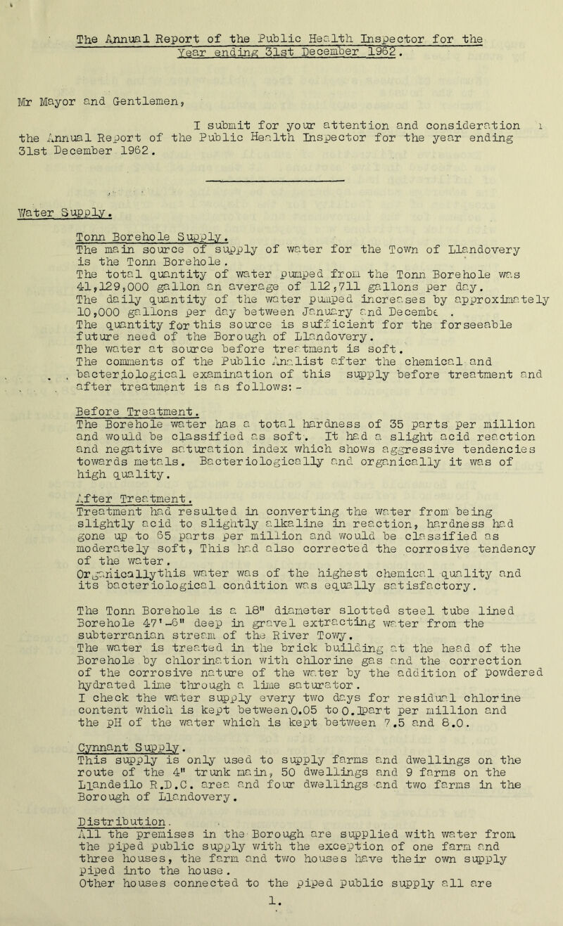 The Annual Report of the Public Health Inspector for the Year ending 51st December ~~ 196 2~ Mr Mayor and Gentlemen? I submit for your attention and consideration 1 the Annual Report of the Public Health Inspector for the year ending 31st December 1962. Y/ater Supply. Tonn Borehole Supply. The main source of supply of water for the Town of Llandovery is the Tonn Borehole . The total quantity of water pumped from the Tonn Borehole was 41?129?000 gallon an average of 112?711 gallons per day. The daily quantity of the water pumped increases by approximately 10?000 gallons per day between January and Decembe . The quantity for this source is sufficient for the forseeable future need of the Borough of Llandovery. The water at source before treatment is soft. The comments of the Public Ana list after the chemical and , bacteriological examination of this supply before treatment and . . . after treatment is as follows:- Before Treatment. The Borehole water has a total hardness of 35 parts per million and would be classified as soft. It had a slight acid reaction and negative saturation index which shows aggressive tendencies towards metals. Bacteriologically and organically it was of high quality. After Treatment. Treatment had resulted in converting the water from being slightly acid to slightly alkaline in reaction? hardness had gone up to 65 parts per million and would be classified as moderately soft? This had also corrected the corrosive tendency of the water. Organically this water was of the highest chemical quality and its bacteriological condition was equally satisfactory. The Tonn Borehole is a 18 diameter slotted steel tube lined Borehole 47’-6 deep in gravel extracting water from the subterranian stream of the River Towy. The water is treated in the brick building at the head of the Borehole by chlorination with chlorine gas and the correction of the corrosive nature of the water by the addition of powdered hydrated lime through a lime saturator . I check the water supply every two days for residual chlorine content which is kept between0.05 too.HPart per million and the pH of the water which is kept between 7.5 and 8.0. Cynnant Supply. This supply is only used to supply farms and dwellings on the route of the 4 trunk main? 50 dwellings and 9 farms on the Liandeilo R.D.C. area and four dwellings -and two farms in the Borough of Llandovery. Distribution. All the premises in the-Borough are supplied with water from the piped public supply with the exception of one farm and three houses? the farm and two houses have their own supply piped into the house . Other houses connected to the piped public supply all are
