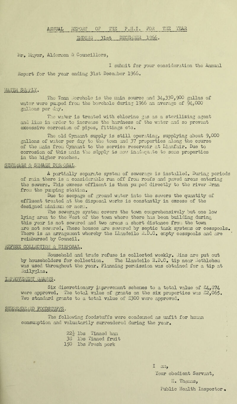 ANNUAL REPORT ON THI FOR THE YEAR SLIDING 31st DEC SuJER 1966, Mr* Mayor, Aldermen & Councillors, I submit for your consideration the Annual Report for the year ending 31st December 1966. WATER SUPPLY. The Tonn borehole is the main source and 34,33^,900 gallns of water \jqtq pumped from the borehole during 1966 an average of 94,000 gallons per day# The water is treated with chlorine gas as a sterilizing agent and lime in order to increo.se the hardness of the water and so prevent excessive corrosion of pipes, fittings etc. The old Cynnant supply is still operating, supplying about 9,000 gallons of water per day to the town and 37 properties along the course of the main from Cynnant to the service reservoir at Llanfair. Due to corrosion of this main the supply is now inadequate to some properties in the higher reaches, SElJEitAuE & SEWAGE DISi-OSAL. A partially separate system of sewerage is installed. During periods of rain there is a considerable run off from roofs and paved areas entering the sewers» This excess effluent is then pumped directly to the river bran from the pumping station. Due to seepage of ground water into the sewers the quantity of effluent treated at the disposal works is constantly in excess of the designed minimuii or norm. The sewerage system covers the town comprehensively but one low lying area to the Nest of the town where there has been building during this year is not sewered and two areas a short distance from the town are not sewered. These houses are sewered by septic tank systems or cesspools. There is an arragenent whereby the Llandeilo R.D.G, empty cesspools and are reimbursed by Council. REFUSE COLLECTION & DISPOSAL. Household and trade refuse is collected weekly, bins are put out by householders for collection. The Llandeilo R.D.C, tip near bethlehem was used throughout the year. Planning permission was obtained for a tip at bailyglas• LFROVEiURIT diiANTS. Six discretionary improvement schemes to a total value of £4,674 were approved. The total value of grants on the six properties was £2,065. Two standard grants to a total value of £300 were approved. SURRENDERED FOODSTUFFS. The following foodstuffs 'were condemned as unfit for human consumption and voluntarily surrendered during the year. 22-g- lbs Tinned ham 3b lbs Tinned fruit 150 lbs Fresh pork I am, Tour obedient Servant, ii« Thomas, Public Health Inspector •