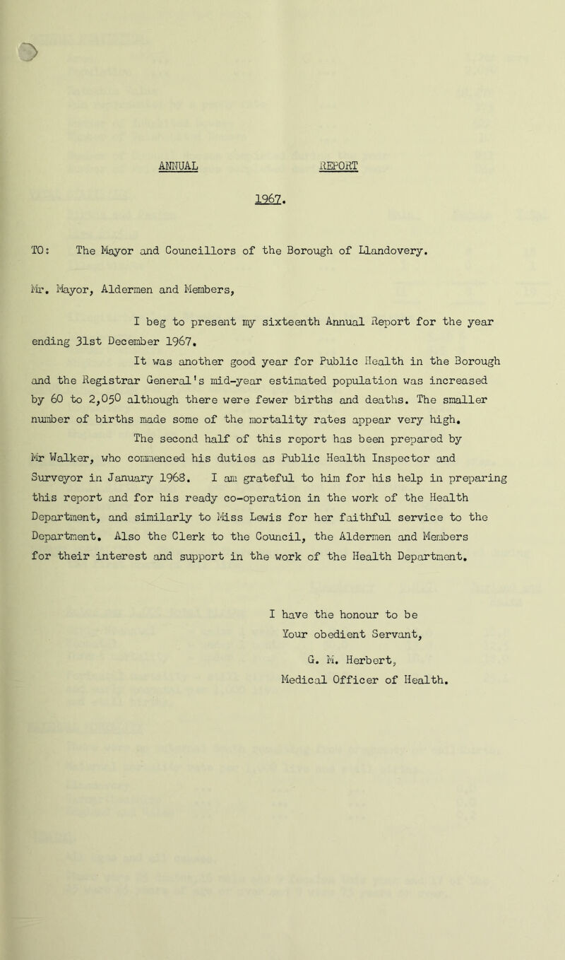 ANNUAL REPORT 1262. TOs The Mayor and Councillors of the Borough of Llandovery. Mr. Mayor, Aldermen and Members, I beg to present my sixteenth Annual Report for the year ending 31st December 1967. It was another good year for Public Health in the Borough and the Registrar General’s mid-year estimated population was increased by 60 to 2,050 although there were fewer births and deaths. The smaller number of births made some of the mortality rates appear very high. The second half of this report has been prepared by Mr Walker, who commenced his duties as Public Health Inspector and Surveyor in January 1968. I am grateful to him for his help in preparing this report and for his ready co-operation in the work of the Health Department, and similarly to Miss Lewis for her faithful service to the Department. Also the Clerk to the Council, the Aldermen and Members for their interest and support in the work of the Health Department. I have the honour to be lour obedient Servant, G. M, Herbert, Medical Officer of Health.