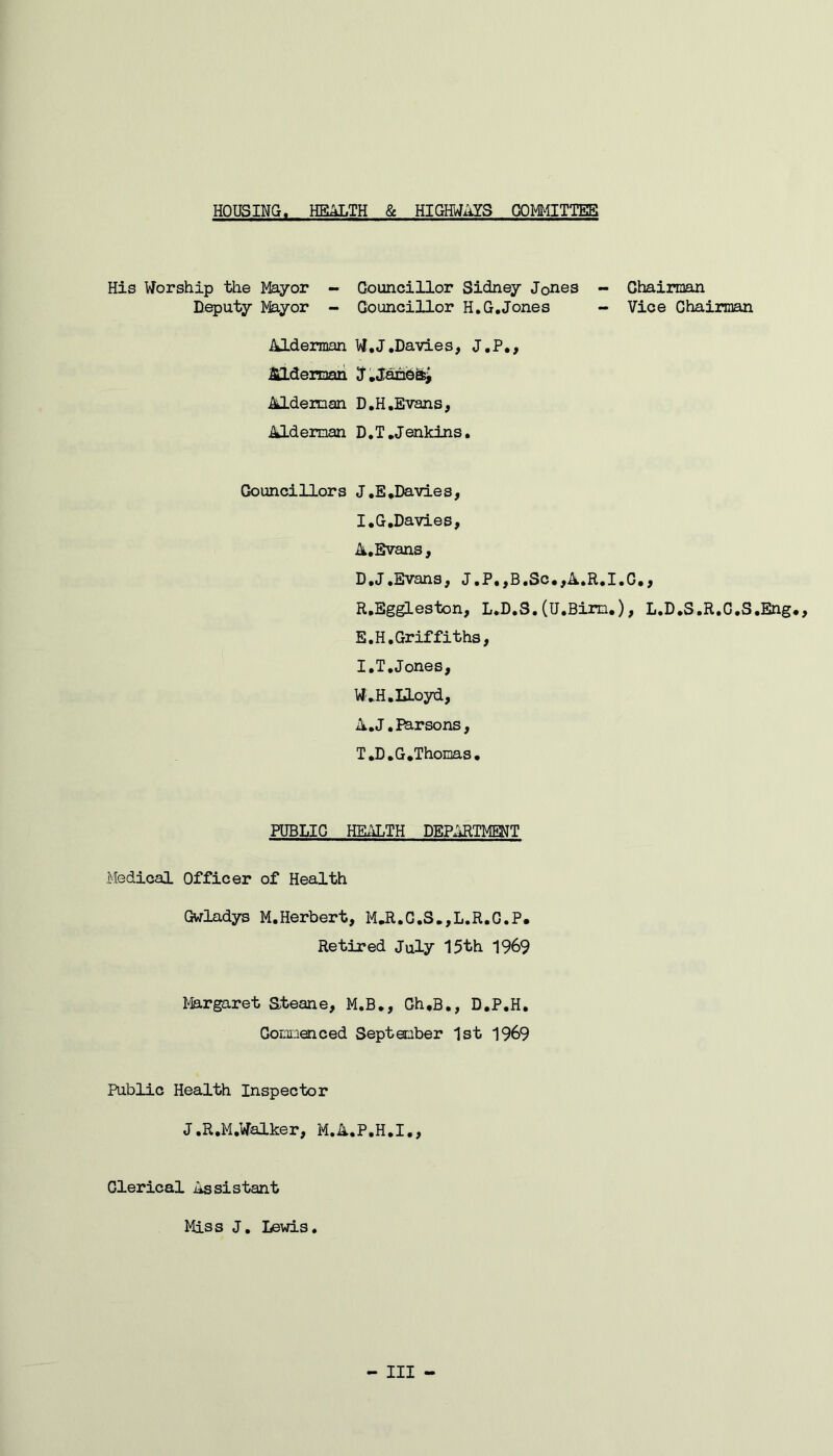 HOUSING. HEALTH & HIGHWAYS COMMITTEE His Worship the Mayor - Councillor Sidney J0nes - Chairman Deputy Mayor - Councillor H.G.Jones - Vice Chairman Alderman W.J.Davies, J.P., Alderman J.Janesj Alderman D.H.Evans, Alderman D.T.Jenkins. Councillors J.E.Davies, I.G.Davies, A.Evans, D. J.Evans, J.P.,B.Sc.,A.R.I.C., R.Eggleston, L.D.S. (U.Bim.), L.D.S.R.C.S.Eng., E. H.Griffiths, I.T.Jones, W.H.Iloyd, A. J. Parsons, T.D.G.Thomas. PUBLIC HEALTH DEPARTMENT Medical Officer of Health Gwladys M.Herbert, M.R.C.S.,L.R.C.P. Retired July 15th 1969 Margaret Steane, M.B., Ch.B., D.P.H. Commenced September 1st 1969 Public Health Inspector J.R.M.Walker, M.A.P.H.I., Clerical Assistant Miss J. Lewis. Ill