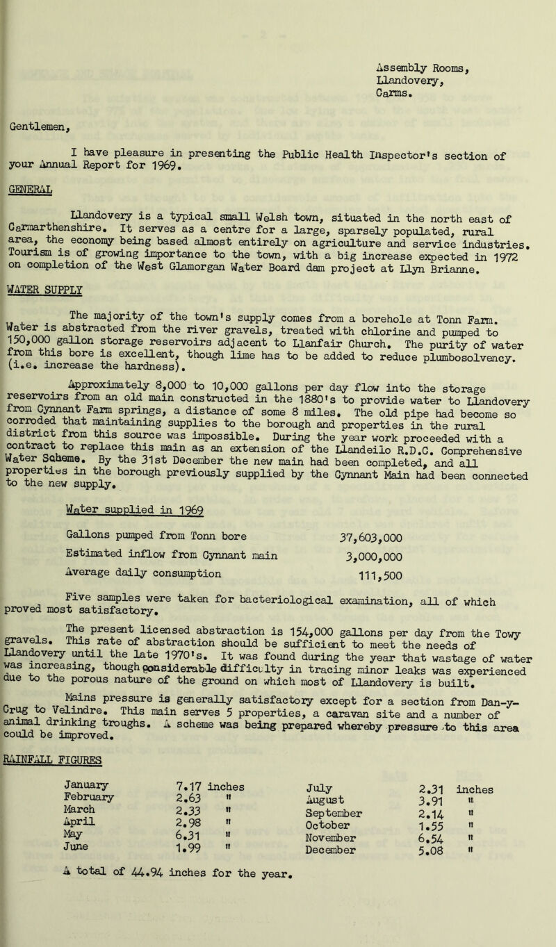 Assembly Rooms, Llandovery, Carms. Gentlemen, I have pleasure in presenting the Public Health Inspector’s section of your Annual Report for 1969. GENERAL Llandovery is a typical small Welsh town, situated in the north east of Carmarthenshire. It serves as a centre for a large, sparsely populated, rural area, the economy being based almost entirely on agriculture and service industries. Tourism is of growing importance to the town, with a big increase expected in 1972 on completion of the West Glamorgan Water Board dam project at Liyn Brianne. WATER SUPPLY The majority of the town’s supply comes from a borehole at Tonn Farm. Water is abstracted from the river gravels, treated with chlorine and pumped to 150,000 gallon storage reservoirs adjacent to Llanfair Church. The purity of water from this bore is excellent, though lime has to be added to reduce plurnbosolvency, (i.e. increase the hardness). Approximately 8,000 to 10,000 gallons per day flow into the storage reservoirs from an old main constructed in the 1880’s to provide water to Llandovery from Cynnant Farm springs, a distance of some 8 miles. The old pipe had become so corroded that maintaining supplies to the borough and properties in the rural district from this source was impossible. During the year work proceeded with a contract to replace this main as an extension of the Llandeiio R.D.C. Comprehensive Water Scheme. By the 31 st December the new main had been completed, and all properties in the borough previously supplied by the Cynnant Main had been connected to the new supply. Water supplied in 1969 Gallons pumped from Tonn bore 37,603,000 Estimated inflow from Cynnant main 3,000,000 Average daily consumption 111,500 Five samples were taken for bacteriological examination, all of which proved most satisfactory. P1*633*1^ licensed abstraction is 154,000 gallons per day from the Towy gravels. This rate of abstraction should be sufficient to meet the needs of LLandovery until the late 1970’s. It was found during the year that wastage of water was increasing, though pansiderabOe difficulty in tracing minor leaks was experienced due to the porous nature of the ground on which most of Llandovery is built. Mains pressure is generally satisfactory except for a section from Dan-y- Grdg to Velindre. This main serves 5 properties, a caravan site and a number of animal drinking troughs. A scheme was being prepared whereby pressure^to this area could be improved. RAINFALL FIGURES January February March April May June 7.17 inches July 2.31 inches 2.63 '« August 3.91 u 2.33 ” September 2.14 u 2.98 ” October 1.55 tt 6.31 » November 6.54 tt 1.99  December 5.08 ti A total of 44*94 inches for the year.