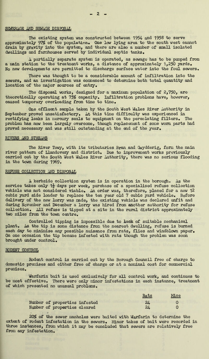 - 2 - SEWERAGE AND SEWAGE DISPOSAL The existing system was constructed between 1954 and 1958 to serve approximately 97$ of the population. One low lying area to the south west cannot drain by gravity into the system, and there are also a number of small isolated dwellings and farmhouses served by individual septic tanks. A partially separate system is operated, as sewage has to be pumped from a main station to the treatment works, a distance of approximately 1,250 yards. No new developments are permitted to discharge surface water into the foul sewers. There was thought to be a considerable amount of infiltration into the sewers, and an investigation was commenced to determine both total quantity and location of the major sources of entry. The disposal works, designed for a maximum population of 2,750, are theoretically operating at 75% capacity. Infiltration problems have, however, caused temporary overloading from time to time. One effluent sample taken by the South West Wales River Authority in September proved unsatisfactory. At this time difficulty was experienced in rectifying leaks in mercury seals to equipment on the percolating filters. The problem has now been largely overcome, though replacement of some worn parts had proved necessary and was still outstanding at the aid of the year. RIVERS AND STREAMS The River Towy, with its tributaries Bran and Gwydderig, form the main river pattern of Llandovery and district. Due to improvement works previously carried out by the South West Wales River Authority, there was no serious flooding in the town during 1969. REFUSE COLLECTION AND DISPOSAL A kerbside collection system is in operation in the borough. As the service takes only 1-g- days per week, purchase of a specialised refuse collection vehicle was not considered viable. An order was, therefore, placed for a new 12 cubic yard side loader to replace the ten year old 7 cubic yard vehicle. Before delivery of the new lorry was made, the existing vehicle was declared unfit and during November and December a loriy was hired from another authority for refuse collection. All refuse is tipped at a site in the rural district approximately two miles from the town centre. Controlled tipping is impossible due to lack of suitable mechanical plant. As the tip is some distance from the nearest dwelling, refuse is burned each day to minimise any possible nuisance from rats, flies and windblown paper. On one occasion the tip became infested with rats though the problem was soon brought under control. RODENT CONTROL Rodent control is carried out by the Borough Council free of charge to domestic premises and either free of charge or at a nominal cost for commercial premises. Warfarin bait is used exclusively for all control work, and continues to be most effective. There were only minor infestations in each instance, treatment of which presented no unusual problems. Rats Mice Number of properties infested 24 0 Number of properties cleared 24 0 - j 20% of the sewer manholes were baited with Warfarin to determine the extent of rodent infestation in the sewers. Minor takes of bait were recorded in three instances, from which it may be concluded that sewers are relatively free from any infestation.