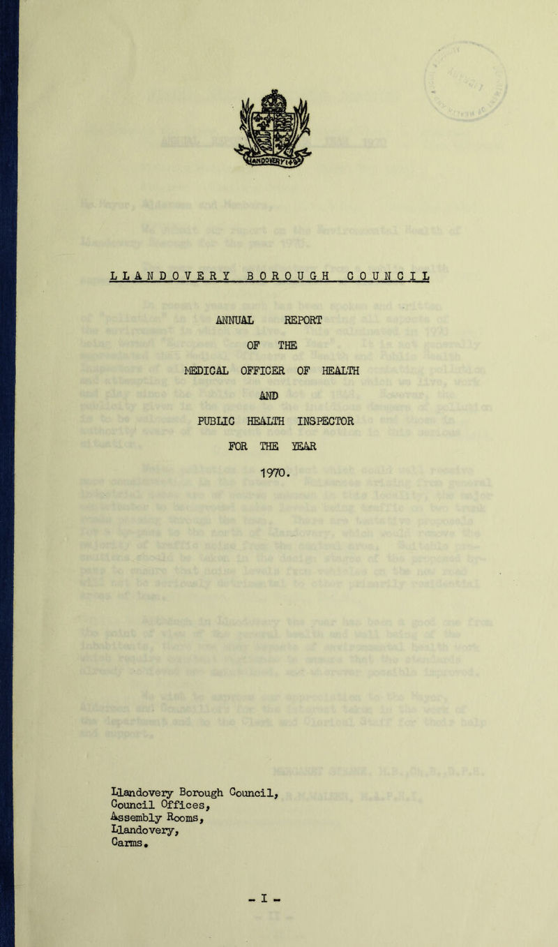 LLANDOVERY BOROUGH COUNCIL ANNUAL REPORT OF THE MEDICAL OFFICER OF HEALTH AND PUBLIC HEALTH INSPECTOR FOR THE YEAR 1970. Llandoveiy Borough Council, Council Offices, Assembly Rooms, Llandovery, Carms.