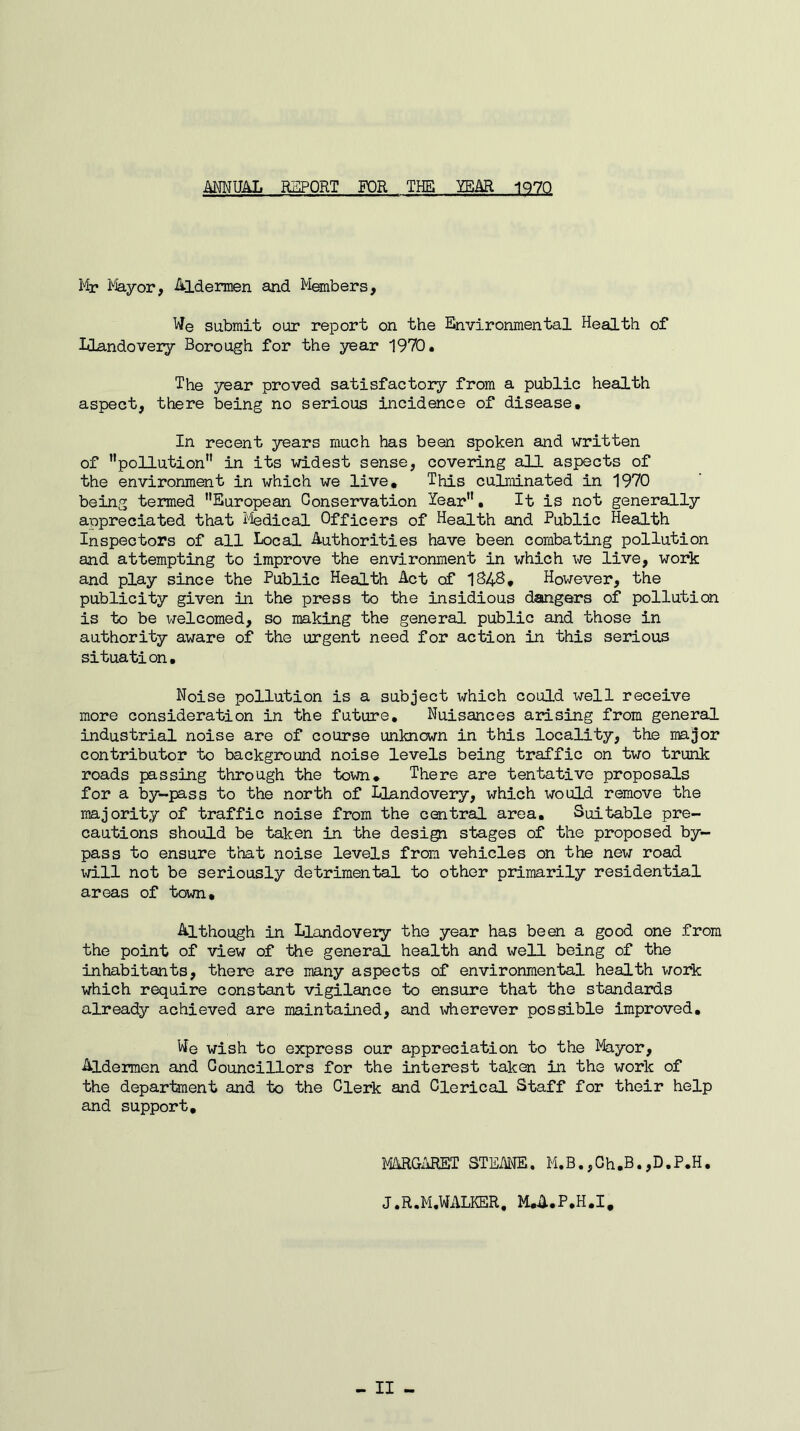 ANNUAL REPORT FOR THE YEAR 1970 Mr Mayor, Aldermen and Members, We submit our report on the Environmental Health of Llandovery Borough for the year 1970. The year proved satisfactory from a public health aspect, there being no serious incidence of disease. In recent years much has been spoken and written of pollution in its widest sense, covering all aspects of the environment in which we live. This culminated in 1970 being termed European Conservation Year. It is not generally appreciated that Medical Officers of Health and Public Health Inspectors of all Local Authorities have been combating pollution and attempting to improve the environment in which we live, work and play since the Public Health Act of 1848. However, the publicity given in the press to the insidious dangers of pollution is to be welcomed, so making the general public and those in authority aware of the urgent need for action in this serious situation. Noise pollution is a subject which could well receive more consideration in the future. Nuisances arising from general industrial noise are of course unknown in this locality, the major contributor to background noise levels being traffic on two trunk roads passing through the town. There are tentative proposals for a by-pass to the north of Llandovery, which would remove the majority of traffic noise from the central area. Suitable pre- cautions should be taken in the design stages of the proposed by- pass to ensure that noise levels from vehicles on the new road will not be seriously detrimental to other primarily residential areas of town. Although in Llandovery the year has been a good one from the point of view of the general health and well being of the inhabitants, there are many aspects of environmental health work which require constant vigilance to ensure that the standards already achieved are maintained, and wherever possible improved. We wish to express our appreciation to the Mayor, Aldermen and Councillors for the interest taken in the work of the department and to the Clerk and Clerical Staff for their help and support. MARGARET STEANE. M.B.,Ch.B.,D.P.H. J.R.M.WALKER, M.A.P.H.I,