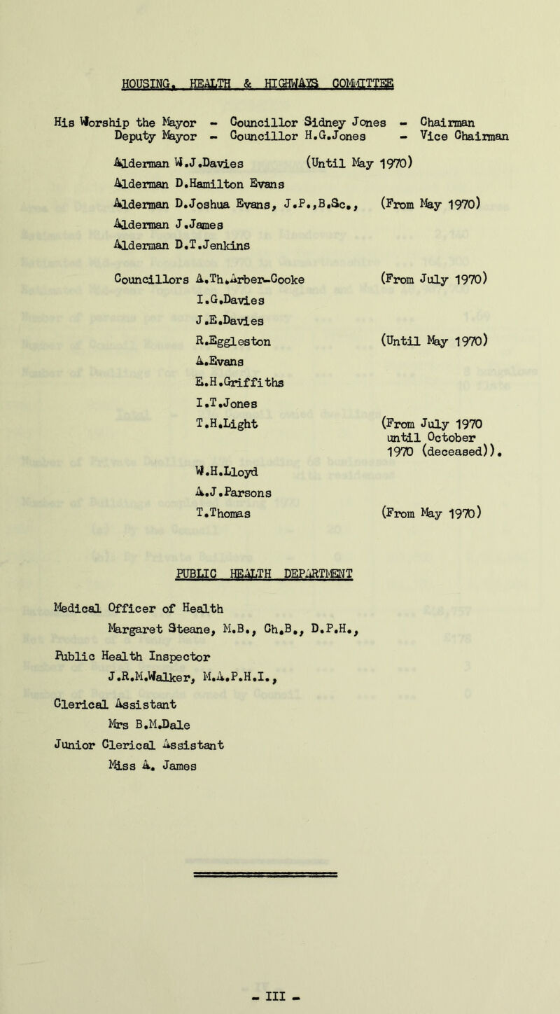 HOUSING. HEALTH & HIGHWAYS COMMITTEE His Worship the Mayor - Councillor Sidney Jones - Chairman Deputy Mayor - Councillor H.G.Jones - Vice Chairman Alderman W.J.Davies (Until May 1970) Alderman D.Hamilton Evans Alderman D.Joshua Evans, J.P.,B,Sc*, (From May 1970) Alderman J.James Alderman D.T.Jenkins Councillors A,Th*Arber-Gooke (From July 1970) I.G,Davies J .E,Davies R.Eggleston (Until May 1970) A.Evans E.H.Griffiths I .T .Jones T.H.Light (From July 1970 until October 1970 (deceased)) W.H.Lloyd A.J.Parsons T.Thomas (From May 1970) PUBLIC HEALTH DEPARTMENT Medical Officer of Health Margaret Steane, M.B., Gh*B,, D.P.H., Public Health Inspector J.R.M.Walker, M.A.P.H.I.^ Clerical Assistant Mrs B.M.Dale Junior Clerical Assistant Miss A. James - Ill