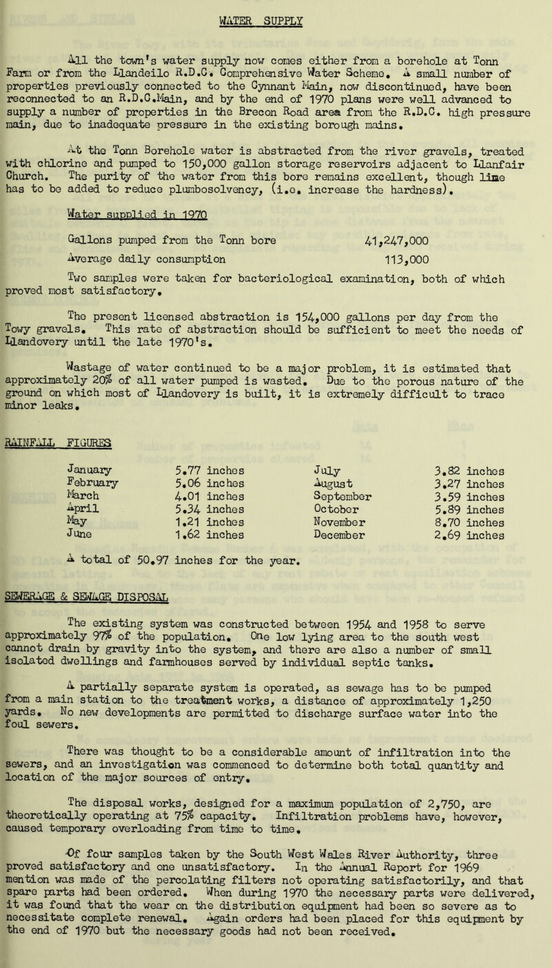 WATER SUPPLY All the town’s water supply now comes either from a borehole at Tonn Farm or from the Llandeilo R.D.G# Comprehensive Water Scheme, A small number of properties previously connected to the Cynnant Main, now discontinued, have been reconnected to an R.D.G.Main, and by the end of 1970 plans were well advanced to supply a number of properties in the Brecon Road area from the R.D.C. high pressure main, due to inadequate pressure in the existing borough mains. At the Tonn Borehole water is abstracted from the river gravels, treated with chlorine and pumped to 150,000 gallon storage reservoirs adjacent to Llanfair Church. The purity of the water from this bore remains excellent, though line has to be added to reduce plumbosolvency, (i.e. increase the hardness). Water supplied in 1970 Gallons pumped from the Tonn bore 41,247,000 Average daily consumption 113,000 Two samples were taken for bacteriological examination, both of which proved most satisfactory. The present licensed abstraction is 154,000 gallons per day from the Towy gravels. This rate of abstraction should be sufficient to meet the needs of Llandovery until the late 1970’s, Wastage of water continued to be a major problem, it is estimated that approximately 20$ of all water pumped is wasted. Due to the porous nature of the ground on which most of Llandovery is built, it is extremely difficult to trace minor leaks. RAINFALL FIGURES January 5*77 inches July 3.82 inches February 5.06 inches August 3,27 inches March 4.01 inches September 3.59 inches April 5.34 inches October 5.89 inches May 1,21 inches November 8.70 inches June 1,62 inches December 2.69 inches A total of 50,97 inches for the year. SEWERAGE & SEWAGE DISPOSAL The existing system was constructed between 1954 and 1958 to serve approximately 97$ of the population. One low lying area to the south west cannot drain by gravity into the system, and there are also a number of small isolated dwellings and farmhouses served by individual septic tanks. A partially separate system is operated, as sewage has to be pumped from a main station to the treatment works, a distance of approximately 1,250 yards. No new developments are permitted to discharge surface water into the foul sewers. There was thought to be a considerable amount of infiltration into the sewers, and an investigation was commenced to determine both total quantity and location of the major sources of entry. The disposal works, designed for a maximum population of 2,750, are theoretically operating at 75$ capacity. Infiltration problems have, however, caused temporary overloading from time to time, •Of four samples taken by the South West Wales River Authority, three proved satisfactory and one unsatisfactory. In the Annual Report for 1969 mention was made of the percolating filters not operating satisfactorily, and that spare parts had been ordered. When during 1970 the necessary parts were delivered it was found that the wear on the distribution equipment had been so severe as to necessitate complete renewal. Again orders had been placed for this equipment by the end of 1970 but the necessary goods had not been received.