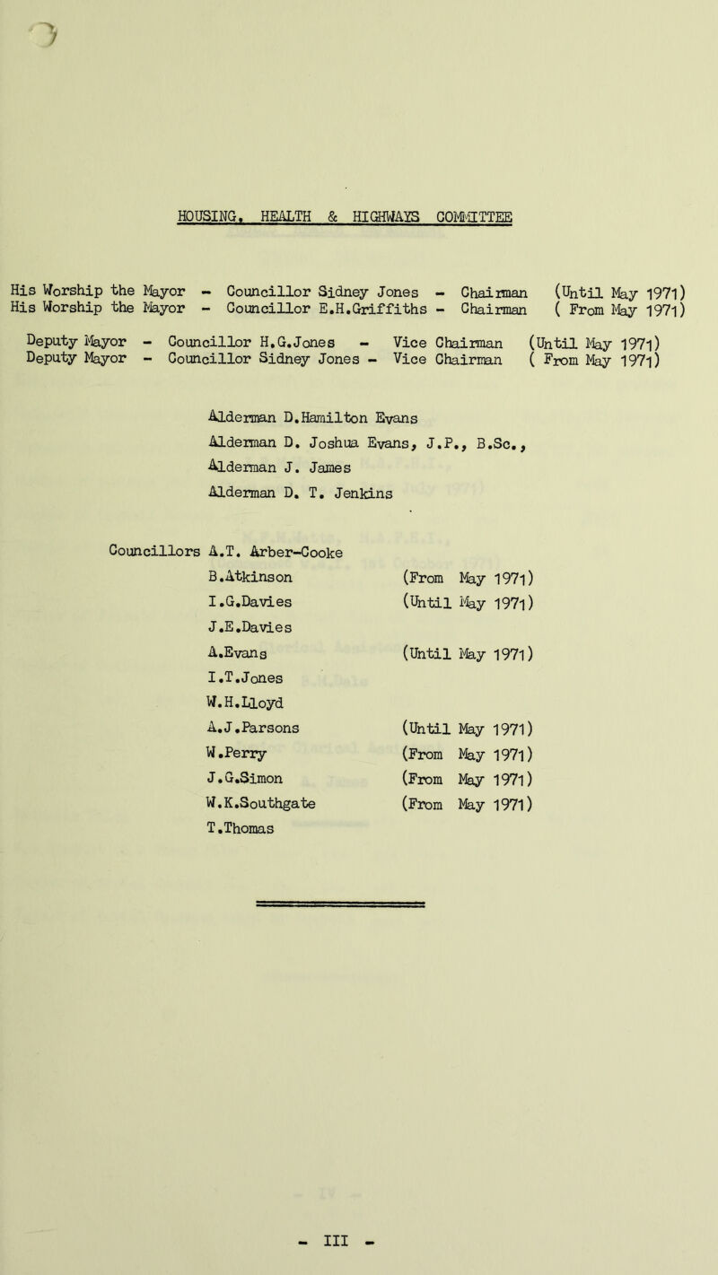 HOUSING« HEALTH & HIGHWAYS COMMITTEE His Worship the Mayor - Councillor Sidney Jones - Chairman (Until May 1971) His Worship the Mayor - Councillor E.H.Griffiths - Chairman ( From Play 197l) Deputy Mayor - Councillor H.G.Jones - Vice Chairman (Until May 197l) Deputy Mayor - Councillor Sidney Jones - Vice Chairman ( From May I97l) Alderman D. Hamilton Evans Alderman D. Joshua Evans, J.P., B.Sc., Alderman J. James Alderman D. T. Jenkins Councillors A.T. Arber-Cooke B.Atkinson (From May I97l) I.G.Davies (Until May I97l) J.E.Davies A.Evang (Until May 1971) I.T.Jones W.H.Lioyd A. J.Parsons (Until May 1971) W.Perry (From May 1971) J • G.Simon (From May 1971) W.K.Southgate (From May 1971) T.Thomas - Ill -