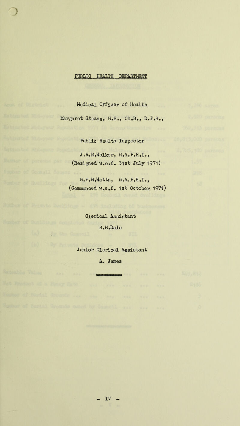 PUBLIC HEALTH DEPARTMENT Medical Officer of Health Margaret Steane, M.B., Gh.B., D.P.H., Public Health Inspector J.R.M.Walker, M.A.P.H.I., (Resigned w.e.f. 3lst July 1971) M.F.M.Watts, M.A.P.H.I., (Commenced w.e.f. 1st October 1971) Clerical Assistant B.M.Dale Junior Clerical Assistant A. James IV