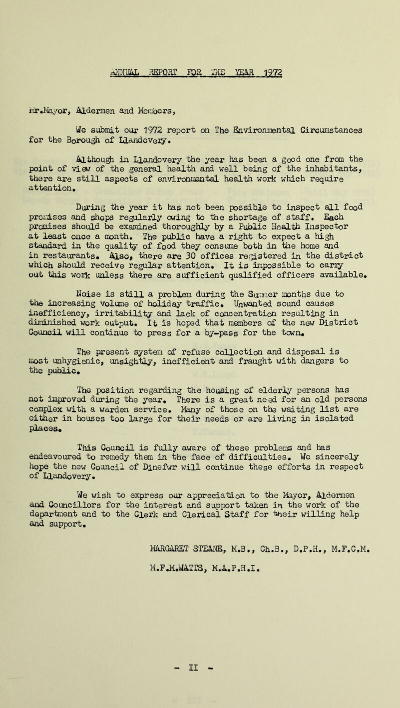 ANNUAL REPORT FOR THE YEAR 1972 Mr.Mayor, Aldermen and Members, We submit our 1972 report on The Environmental Circumstances for the Borough of Llandovery* Although in Llandovery the year has been a good one from the point of viarf of the general health and well being of the inhabitants, there are still aspects of environmental health work which require attention. During the year it has not been possible to inspect all food promises and shops regularly owing to the shortage of staff. Each promises should be examined thoroughly by a Public Health Inspector at least once a month. The public have a right to expect a high standard in the quality of food they consume both in the home and in restaurants. Also, there are 30 offices registered in the district which should receive regular attention. It is impossible to cariy out this work unless there are sufficient qualified officers available. Noise is still a problem during the Summer months due to the increasing volume of holiday traffic. Unwanted sound causes inefficiency, irritability and lack of concentration resulting in diminished work output. It is hoped that members of the new District Council will continue to press for a by-pass for the town. The present system of refuse collection and disposal is most unhygienic, unsightly, inefficient and fraught with dangers to the public. The position regarding the housing of elderly persons has not improved during the year. There is a great need for an old persons complex with a warden service. Many of those on the waiting list are cither in houses too large for their needs or are living in isolated places. This Council is fully aware of these problems and has endeavoured to remedy them in the face of difficulties. Wo sincerely hope the new Council of Dinefwr will continue these efforts in respect of Llandovery. We wish to express our appreciation to the Mayor, Aldermen and Councillors for the interest and support taken in the work of the department and to the Clerk and Clerical Staff for tneir willing help and support. MARGARET STEANE, M.B., Ch.B., D.P.H., M.F.C.M. M.F.M.WATTS, M.A.P.H.I. II
