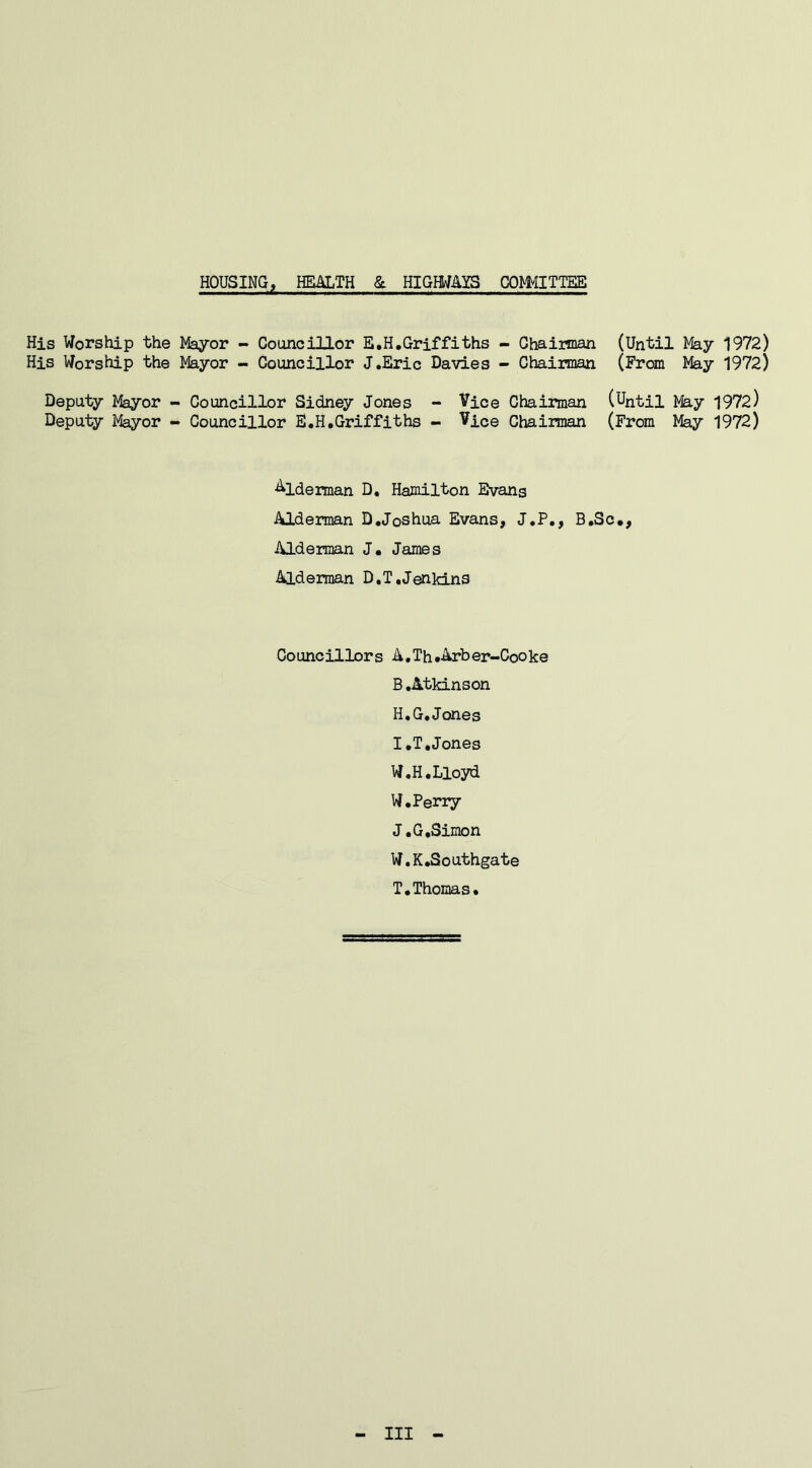 HOUSING, HEALTH & HIGHWAYS COMMITTEE His Worship the Mayor - Councillor E.H.Griffiths - Chairman (Until May 1972) His Worship the Mayor - Councillor J.Eric Davies - Chairman (From May 1972) Deputy Mayor - Councillor Sidney Jones - Vice Chairman (Until May 1972) Deputy Mayor - Councillor E.H.Griffiths - Vice Chairman (From May 1972) Alderman D, Hamilton Evans Alderman D.Joshua Evans, J.P., B.Sc., Alderman J. James Alderman D.T,Jenkins Councillors A.Th.Arber-Cooke B.Atkinson H. G.Jones I. T.Jones W.H.Lloyd W.Perry J. G.Simon W.K.Southgate T.Thomas. Ill