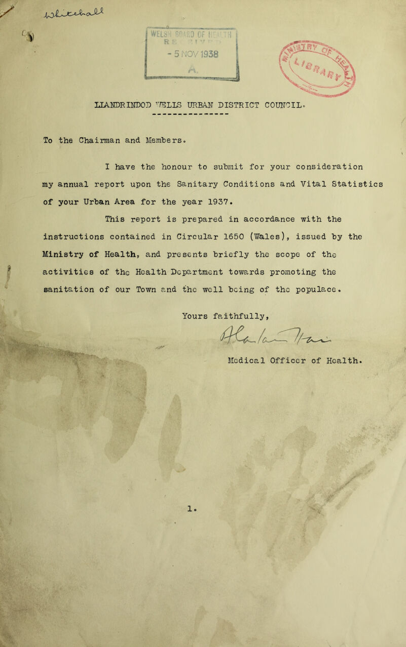 To the Chairman and Members» I have the honour to submit for your consideration my annual report upon the Sanitary Conditions and Vital Statistics of your Urban Area for the year 1937. This report is prepared in accordance with the instructions contained in Circular 1650 (Wales), issued by the Ministry of Health, and presents briefly the scope of the activities of the Health Department towards promoting the sanitation of our Town and the well being of the populace. Yours faithfully, Medical Officer of Health. 1