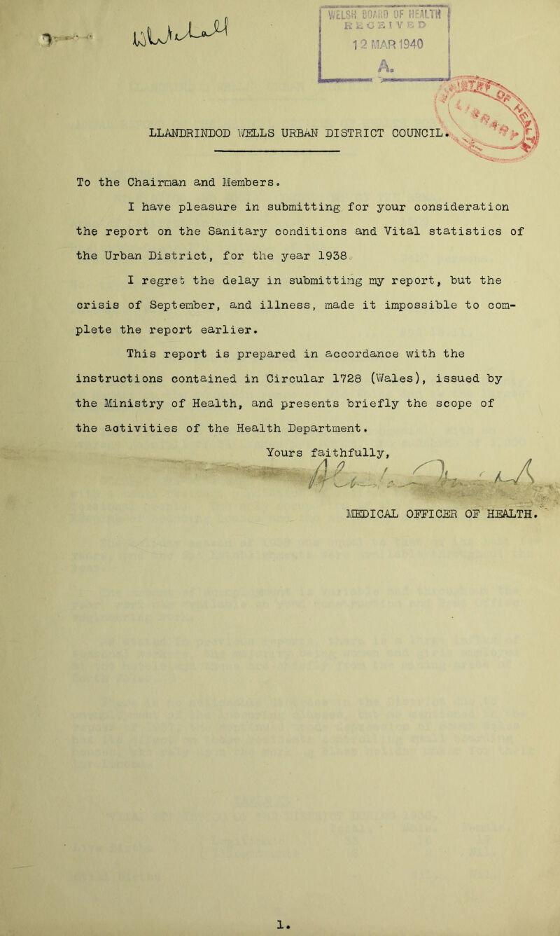 iri iu G 1 1 12 MAR 1940 Pi* LLANDRINDOD WELLS URBAN DISTRICT COUNCIL To the Chairman and Members. I have pleasure in submitting for your consideration the report on the Sanitary conditions and Vital statistics of the Urban District, for the year 1938c- I regret the delay in submitting my report, but the crisis of September, and illness, made it impossible to com- plete the report earlier. This report is prepared in accordance with the instructions contained in Circular 1728 (Vifales), issued by the Ministry of Health, and presents briefly the scope of the aotivities of the Health Department. Yours faithfully / j P i.'f \ . IT MEDICAL OFFICER OF HEALTH 1