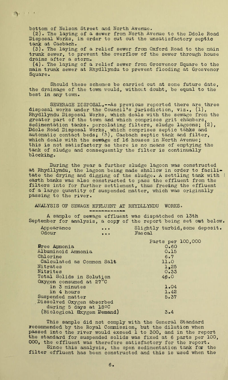k ■bottom of Nelson Street and. North Avenue. (2). The laying of a newer from North Avenue to the Ddole Road Disposal Works, in order to cut out the unsatisfactory septic tank at Caebach. (5)* The laying of a relief sewer from Oxford Road to the main trunk sewer, to prevent the overflow of the sewer through house drains after a storm. (4). The laying of a relief sewer from Grosvenor Square to the main trunk sewer at Rhydllyndu to prevent flooding at Grosvenor Square. Should these schemes be carried out at some future date, the drainage of the town would, without doubt, be equal to the best in any town. SEWERAGE DISPOSAL*—As previous reported there are three disposal works under the Council’s jurisdiction, viz., (l), Rhydllyndu Disposal Works, which deals with the sewage from the greater part of the town and which comprises grit chambers, sedimentation tanks, percolating filters, sludge lagoons; (2), Ddole Road Disposal Works, which comprises septic tahks and automatic contact beds; (3), Caebach septic tank and filter, which deals with the sewage of 16 houses in North Avenue; this is not satisfactory as there is no means of emptying the tank of sludge and consequently the filter is continually blockihg. During the year a further sludge lagoon was constructed at Rhydllyndu, the lagoon being made shallow in order to facili- tate the drying and digging of the sludge. A settling tank with earth banks was also constructed to pass the effluent from the filters into for further settlement, thus freeing the effluent of a large quantity of suspended matter, which was originally passing to the river. ANALYSIS OE SEWAGE EEELUENT AT RHYDLLYNDU WORKS. A sample of sewage effluent was dispatched on 13th September for analysis, a copy of the report being set out below Appearance Odour Bree Apnonia Albuminoid Ammonia Chlorine Calculated as Common Salt Nitrates Nitrites Total Solids in Solution Oxygen consumed at 27°C in 3 minutes in 4 hours Suspended matter Dissolved Oxygen absorbed during 5 days at 18°C (Biological Exygen Demand) Slightly turbid,some deposit. Eae cal Parts per 100,000 0.60 0.15 6.7 11.0 1 >25 0.33 4$.0 1.04 1,42 5.37 3.4 This sample did not comply with the General Standard recommended by the Royal Commission, but the dilution when passed into the river would exceed 1 to 300, and in the report the standard for suspended solids was fixed at 6 parts per 100, 000, the effluent was therefore satisfactory for the report. Since this analysis, the open sedimentation tank for the filter effluent has been constructed and this is used when the 6