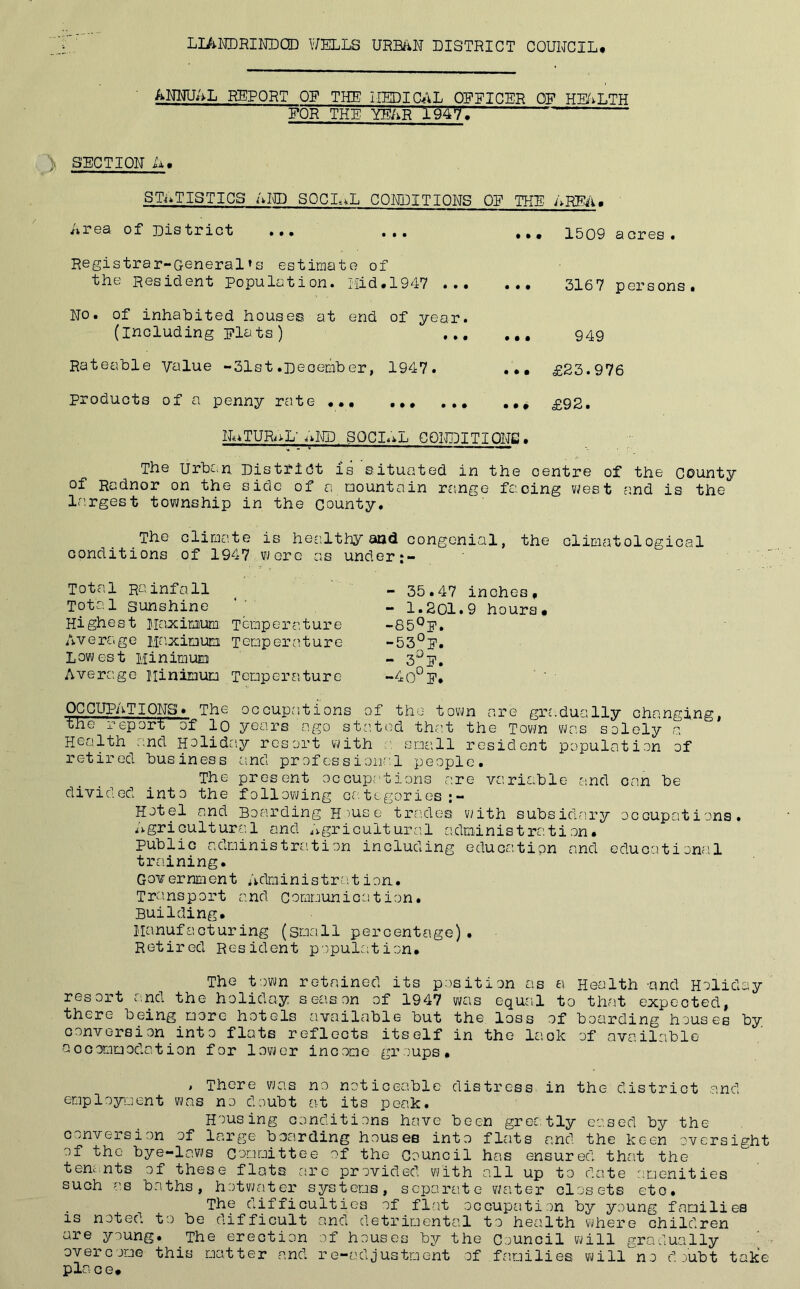 ANNUAL REPORT OP THE LIED I CAL OPPICER OP HEALTH FOR THE YEAR 1947* ' > SECTION U, STATISTICS AND SOCIAL CONDITIONS OP THE AREA* Area of District ... ... Registrar-General’s estimate of the Resident Population. Hid.1947 ... No. of inhabited houses at end of year, (including plats) ... Rateable Value -31st.pecember, 1947. products of a penny rate • •• 1509 a ores. .•• 3167 persons. ••• 949 ••• £23.976 ••• £92. NATURAL' AND SOCIAL CONDITIONS. The Urban District is situated in the centre of the county of Radnor on the side of a mountain range facing west and is the largest township in the county. The climate is healthy and congenial, the climatological conditions of 1947 were as under:- Total Rainfall Total sunshine Highest Maximum. Temperature Average Maximum Temperature Lowest Minimum Average Minimum Tempers',ture - 35.47 inches* - 1.201.9 hours* -85°p. -53°]?. - 3°F- -4 OF. OCCUPATIONS* The occupations of the town are gradually changing, the report of lo years ago stated that the Town was solely a Health and Holiday resort with small resident population of retired business and professional people. The present occupations are variable and can be divided into the following ce.tegories ;- Hotel and Boarding House trades with subsidary occupations. Agricultural and Agricultural administration. public administration including education and educational training. Gov ernment Aclmln is trait ion. Transport and Communication. Building. Manufacturing (small percentage). Retired Resident population. The town retained its position as a Health -and Holiday resort and. the holiday season of 1947 was equal to that expected, there being more hotels available but the loss of boarding houses by conversion into flats reflects itself in the lack of available- accommodation for lower income groups* , There was no noticeable distress in the district and employment was no doubt at its peak. Housing conditions have been greatly eased by the conversion of large boarding houses into flats and the keen oversight of the bye-laws Committee of the Council has ensured that the tenants of these flats are provided with all up to date amenities such as baths, hotwater systems, separate water closets eto. The difficulties of flat occupation by young families is noted to be difficult and detrimental to health where children are young. The erection of houses by the Council will gradually overcome this matter and re-adjustment of families will no doubt take- place.