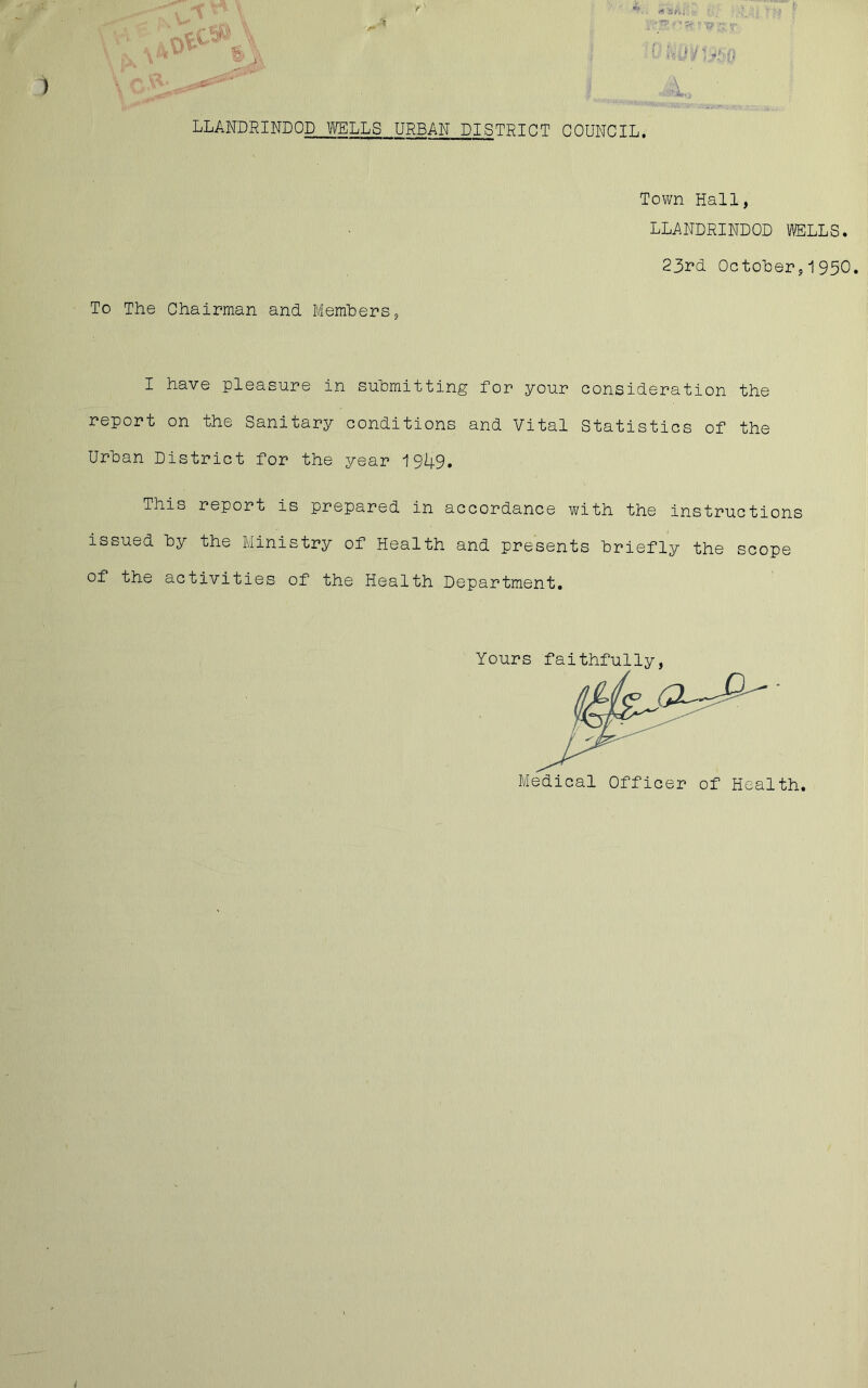 i. LLANDRINDOD WELLS URBAN PISTRIPT COUNCIL. Town Hall, LLANDRINDOD WELLS. 23rd October,1950. To The Chairman and Members, I have pleasure in submitting for your consideration the report on the Sanitary conditions and Vital Statistics of the Urban District for the year 1949. This report is prepared in accordance with the instructions issued by the Ministry of Health and presents briefly the scope of the activities of the Health Department. Yours faithfully, Medical Officer of Health. 1