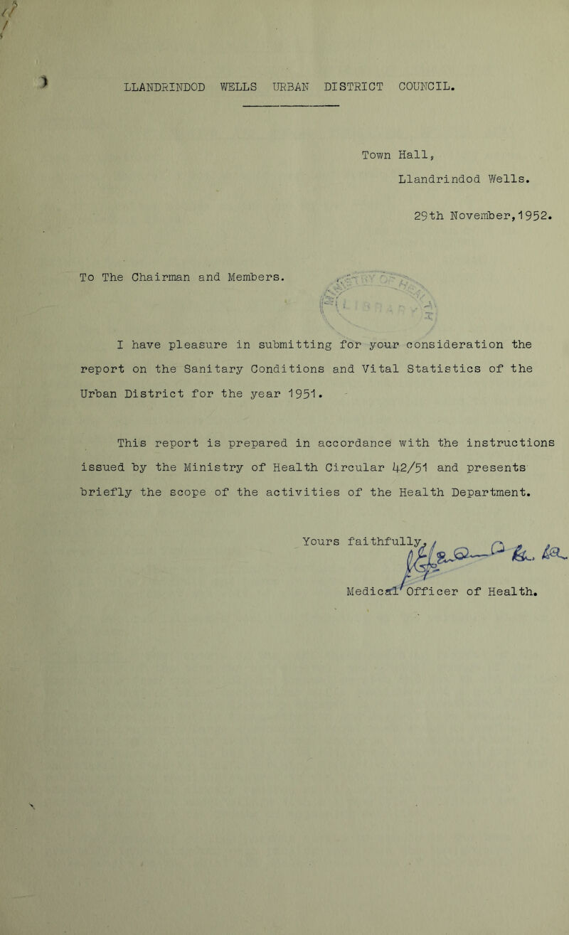 Town Hall Llandrindod Wells 29th November,1952 To The Chairman and Members. I have pleasure in submitting for your consideration the report on the Sanitary Conditions and Vital Statistics of the Urban District for the year 193*1 - This report is prepared in accordance with the instructions issued by the Ministry of Health Circular 42/51 and presents briefly the scope of the activities of the Health Department. Yours f'ai thfu-1 ^ ” Medical'Officer of Health,