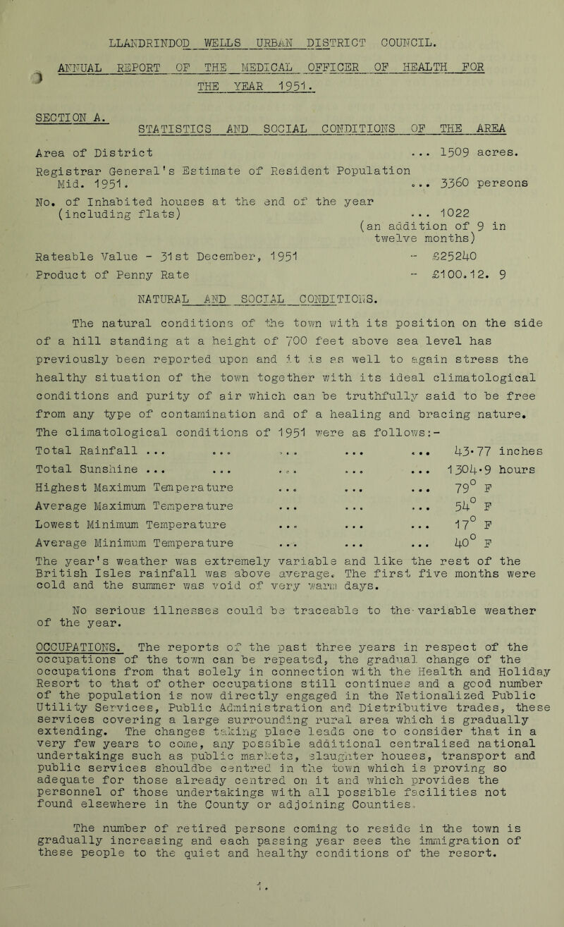 ANNUAL REPORT OF THE MEDICAL OFFICER OF HEALTH FOR THE YEAR 1951- SECTION A. STATISTICS AND SOCIAL CONDITIONS OF THE AREA Area of District ... 1509 acres. Registrar General’s Estimate of Resident Population Mid. 1951* ... 3360 persons No. of Inhabited houses at the end of the year (including flats) ••• 1022 (an addition of 9 in twelve months) Rateable Value - 31st December, 1951 Product of Penny Rate NATURAL AND SOCIAL CONDITIONS. £25240 £100.12. 9 The natural conditions of the town with its position on the side of a hill standing at a height of 700 feet above sea level has previously been reported upon and it is as well to again stress the healthy situation of the town together with its ideal climatological conditions and purity of air which can be truthfully said to be free from any type of contamination and of a healing and bracing nature. The climatological conditions of 1951 were as follows Total Rainfall ... ... Total Sunshine ... ... Highest Maximum Temperature Average Maximum Temperature Lowest Minimum Temperature Average Minimum Temperature The year’s weather was extremely variable and like the rest of the British Isles rainfall was above average. The first five months were cold and the summer was void of very warm days. 43*77 inches 1304*9 hours 79° F 54° F 17° F 40° F No serious illnesses of the year. could be traceable to the-variable weather OCCUPATIONS. The reports of the past three years in respect of the occupations of the town can be repeated, the gradual, change of the occupations from that solely in connection with the Health and Holiday Resort to that of other occupations still continues and a good number of the population is now directly engaged in the Nationalized Public Utility Services, Public Administration and Distributive trades, these services covering a large surrounding rural area which is gradually extending. The changes taking place leads one to consider that in a very few years to come, any possible additional centralised national undertakings such as public markets, slaughter houses, transport and public services shouldbe centred in the town which is proving so adequate for those already centred on it and which provides the personnel of those undertakings with all possible facilities not found elsewhere in the County or adjoining Counties.. The number of retired persons coming to reside in the town is gradually increasing and each passing year sees the immigration of these people to the quiet and healthy conditions of the resort.