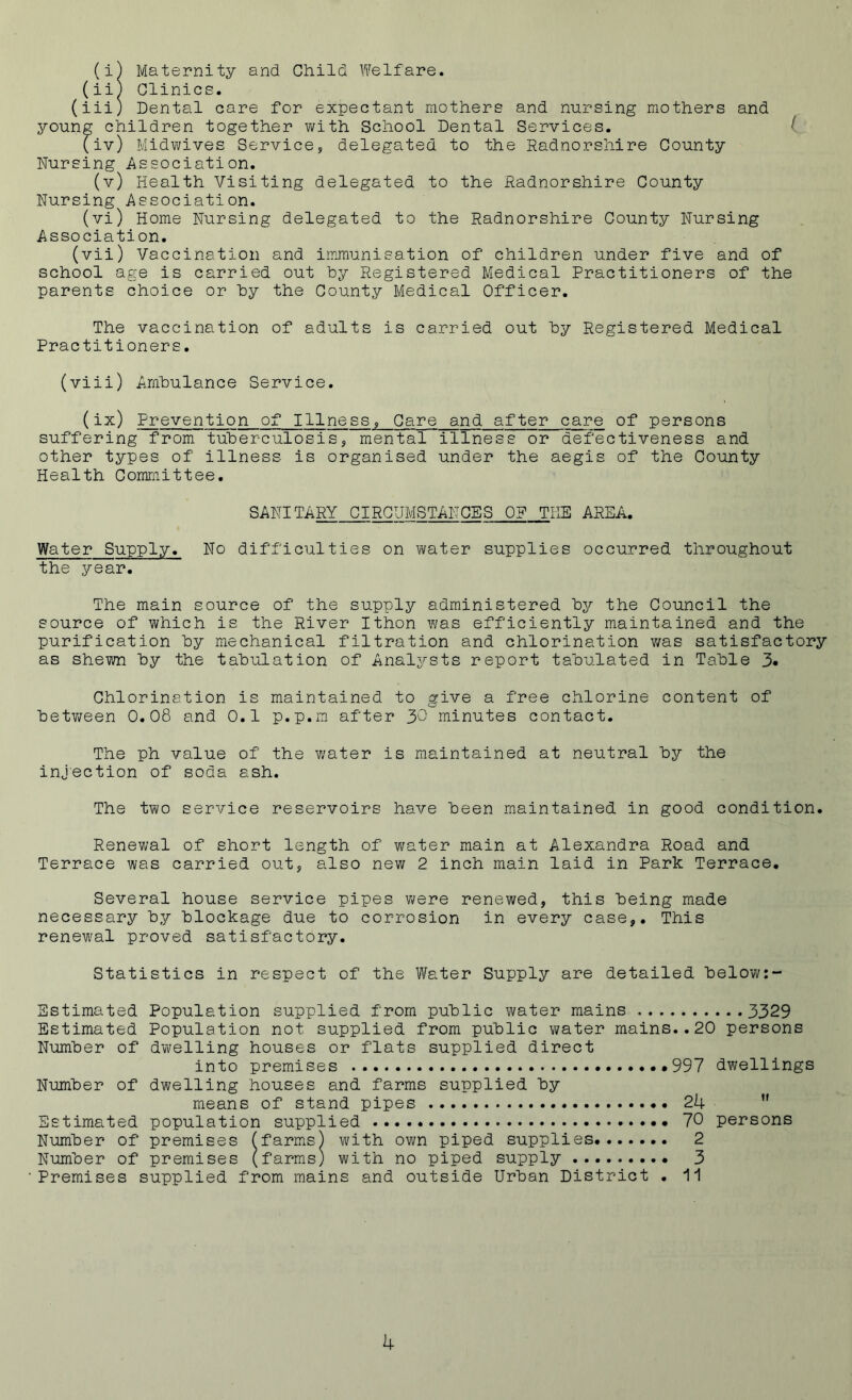 (i) Maternity and Child Welfare. (ii) Clinics. (iii) Dental care for expectant mothers and nursing mothers and young children together with School Dental Services. 1 (iv) Midwives Service, delegated to the Radnorshire County Nursing Association. (v) Health Visiting delegated to the Radnorshire County Nursing Association. (vi) Home Nursing delegated to the Radnorshire County Nursing Association. (vii) Vaccination and immunisation of children under five and of school age is carried out by Registered Medical Practitioners of the parents choice or by the County Medical Officer. The vaccination of adults is carried out by Registered Medical Practitioners. (viii) Ambulance Service. (ix) Prevention of Illness, Care and after care of persons suffering from tuberculosis, mental illness or defectiveness and other types of illness is organised under the aegis of the County Health Committee. SANITARY CIRCUMSTANCES 0? THE AREA. Water Supply. No difficulties on water supplies occurred throughout the year. The main source of the supply administered by the Council the source of which is the River Ithon was efficiently maintained and the purification by mechanical filtration and chlorination was satisfactory as shewn by the tabulation of Analysts report tabulated in Table 3« Chlorination is maintained to give a free chlorine content of between 0.08 and 0.1 p.p.m after 30 minutes contact. The ph value of the water is maintained at neutral by the injection of soda ash. The two service reservoirs have been maintained in good condition. Renewal of short length of water main at Alexandra Road and Terrace was carried out, also new 2 inch main laid in Park Terrace. Several house service pipes were renewed, this being made necessary by blockage due to corrosion in every case,. This renewal proved satisfactory. Statistics in respect of the Water Supply are detailed below:- Sstimated Population supplied from public water mains 3329 Estimated Population not supplied from public vmter mains..20 persons Number of dwelling houses or flats supplied direct into premises .*997 dwellings Number of dwelling houses and farms supplied by means of stand pipes 24 11 Estimated population supplied 70 persons Number of premises (farms) with own piped supplies 2 Number of premises (farms) with no piped supply 3 Premises supplied from mains and outside Urban District . 11