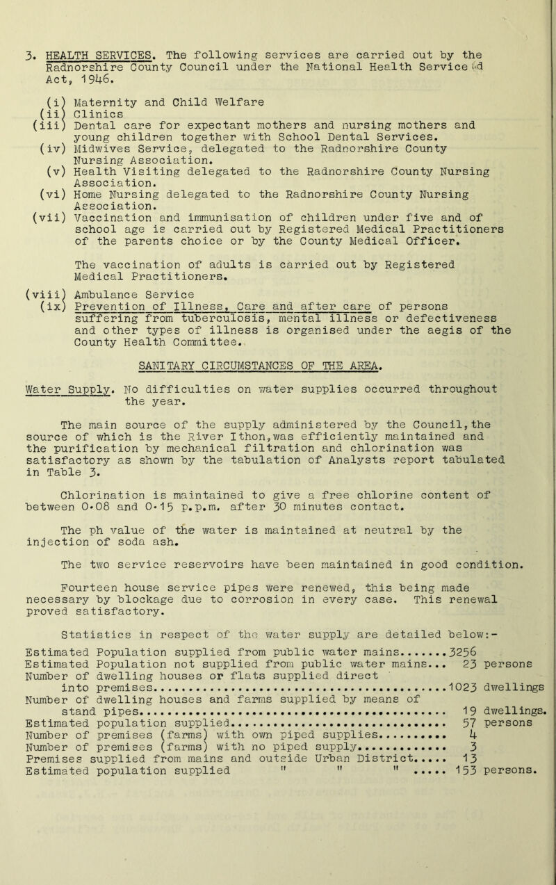 Radnorshire County Council under the National Health Service l<d Act, 1946. (i) Maternity and Child Welfare (ii) Clinics (iii) Dental care for expectant mothers and nursing mothers and young children together with School Dental Services. (iv) Midwives Service, delegated to the Radnorshire County Nursing Association. (v) Health Visiting delegated to the Radnorshire County Nursing Association. (vi) Home Nursing delegated to the Radnorshire County Nursing Association. (vii) Vaccination and immunisation of children under five and of school age is carried out by Registered Medical Practitioners of the parents choice or by the County Medical Officer. The vaccination of adults is carried out by Registered Medical Practitioners. (viii) Ambulance Service (ix) Prevention of Illness, Care and after care of persons suffering from tuberculosis, mental illness or defectiveness and other types of illness is organised under the aegis of the County Health Committee. SANITARY CIRCUMSTANCES OF THE AREA. Water Supply. No difficulties on water supplies occurred throughout the year. The main source of the supply administered by the Council,the source of which is the River Ithon,was efficiently maintained and the purification by mechanical filtration and chlorination was satisfactory as shown by the tabulation of Analysts report tabulated in Table 3. Chlorination is maintained to give a free chlorine content of between 0*08 and 0*15 p.p.m. after 30 minutes contact. The ph value of the water is maintained at neutral by the injection of soda ash. The two service reservoirs have been maintained in good condition. Fourteen house service pipes were renewed, this being made necessary by blockage due to corrosion in every case. This renewal proved satisfactory. Statistics in respect of the water supply are detailed below:- Estimated Population supplied from public water mains 3236 Estimated Population not supplied from public water mains... 23 persons Number of dwelling houses or flats supplied direct into premises 1023 dwellings Number of dwelling houses and farms supplied by means of stand pipes 19 dwellings. Estimated population supplied 57 persons Number of premises (farms) with own piped supplies 4 Number of premises (farms) with no piped supply. 3 Premises supplied from mains and outside Urban District 13 Estimated population supplied !l   153 persons.