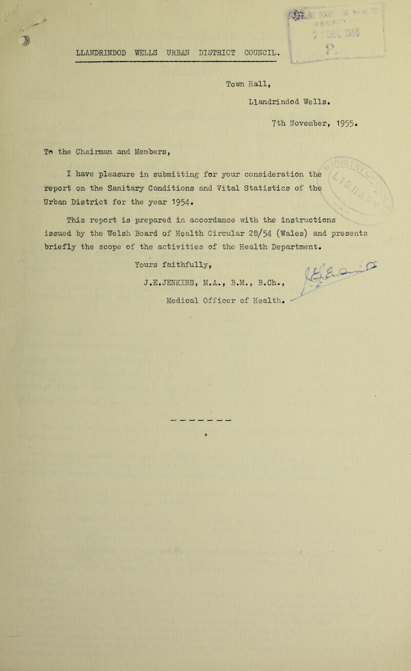 i'm: k r Town Hall, Llandrindod Wells, 7th November, 1955* To the Chairman and Members, I have pleasure in submitting for your consideration the report on the Sanitary Conditions and Vital Statistics of the Urban District for the year 1954* This report is prepared in accordance with the instructions issued by the Welsh Board of Health Circular 28/54 (Wales) and presents briefly the scope of the activities of the Health Department. Yours faithfully, J.E.JENKINS, M.A., B.M., B.Ch., Medical Officer of Health. §