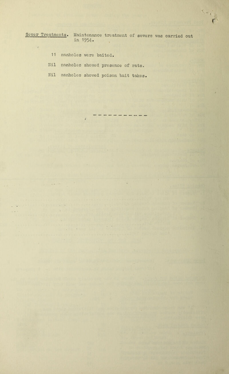 Sower i roatments« Maint enance treatment of sev/ers was carried out in I954. 11 manholes were baited. Nil manholes showed presence of rats. Nil manholes showed poison bait takes.