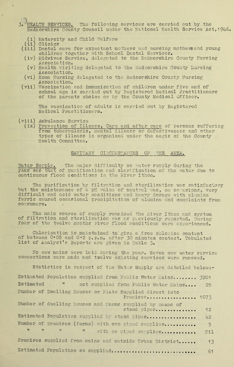 Radnorshire County Council under the National Health Service Act,1946. (i) Maternity and Child Welfare (ii) Clinics (iii) Dental care for expectant mothers and nursing mothers and young children together with School Dental Services. (iv) Midwives Service, delegated to the Radnorshire County Nursing Association. (v) Health visiting delegated to the Radnorshire County Nursing Association. (vi) Home Nursing delegated to the Radnorshire County Nursing Association. (vii) Vaccination and immunisation of children under five and of school age is carried out by Registered Medical Practitioners of the parents choice or by the County Medical Officer. The vaccination of adults is carried out by Registered Medical Practitioners. (viii) Ambulance Service (ix) Prevention of Illness, Care and after care of persons suffering from tuberculosis, mental illness or defectiveness and other types of illness is organised under the aegis of the County Health Committee. SANITARY CIRCUMSTANCES OP THE AREA. Water Supply. The major difficulty on water supply during the year was that of purification and clarification of the water due to continuous flood conditions in the River Ithon. The purification by filtration and sterilisation was satisfactory but the maintenance of a pH value of neutral was, on occasions, very difficult and acid water conditions and heavy dosage with alumina ferric caused occasional precipitation of alumina and complaints from consumers. The main source of supply remained the River Ithon and system of filtration and sterilisation was as previously reported. During four of the twelve months river flood conditions were experienced. Chlorination is maintained to give a free chlorine content of 'between 0*08 and 0*2 p.p.m. after 30 minutes contact. Tabulated list of Analyst’s Reports are given in Table 3* No new mains were laid during the year. Seven new water service connections were made and twelve existing services were renewed. Statistics in respect of the Water Supply are detailed below:- Estimated Population supplied from Public Water Mains 3201 Estimated  not supplied from Public Water Mains.... 29 Number of Dwelling Houses or Plats Supplied direct into Premises 1073 Number of dwelling houses and farms supplied by means of stand pipes 12 Estimated Population supplied by stand pipes U2 Number of premises (farms) with own piped supplies 5    ” with no piped supplies Nil Premises supplied from mains and outside Urban District...... 13 Estimated Population so supplied 61