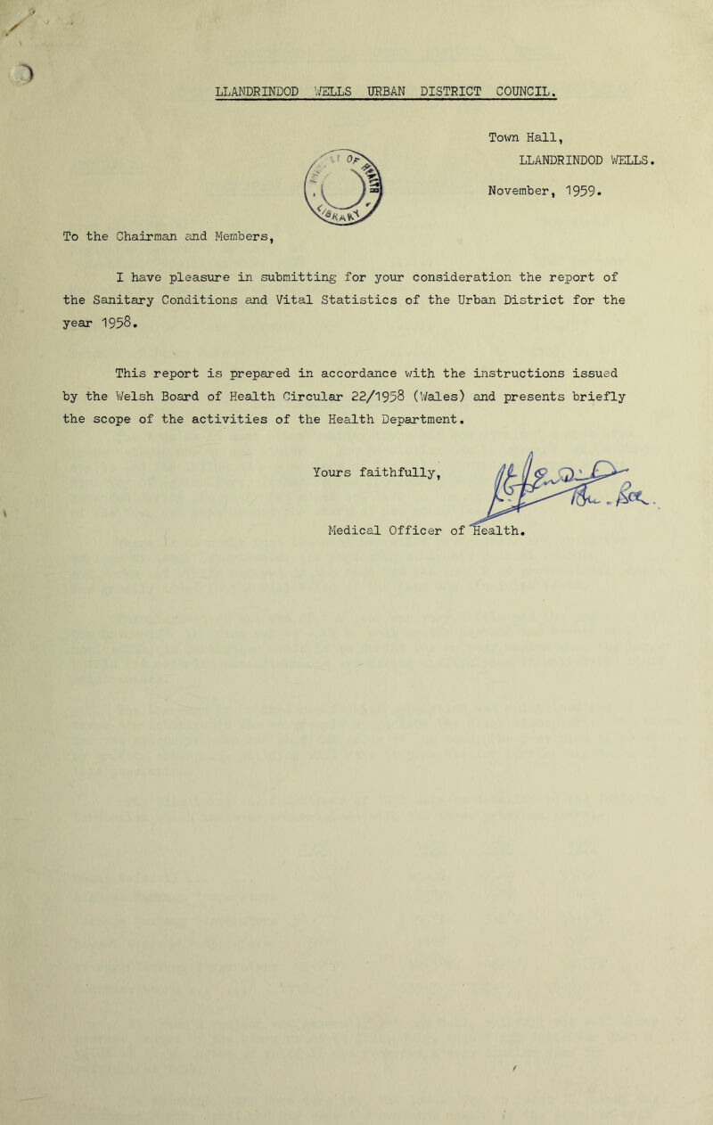 To the Chairman and Members, Town Hall, LLANDRINDOD WELLS November, 1959. I have pleasure in submitting for your consideration the report of the Sanitary Conditions and Vital Statistics of the Urban District for the year 1958. This report is prepared in accordance with the instructions issued by the Welsh Board of Health Circular 22/1958 (Wales) and presents briefly the scope of the activities of the Health Department. Yours faithfully, Medical Officer of aalth
