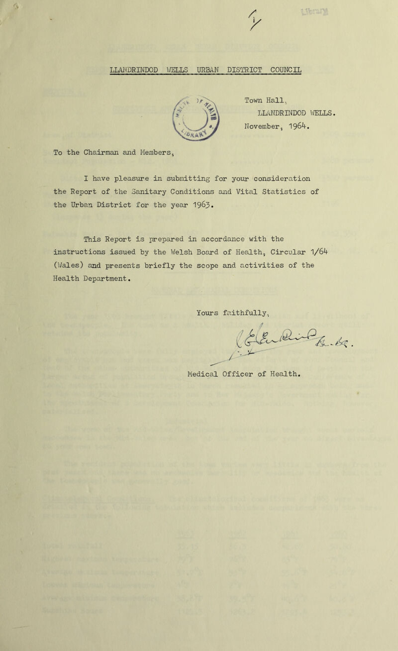 Town Hall, LLANDRINDOD WELLS. November, 1964. To the Chairman and Members, I have pleasure in submitting for your consideration the Report of the Sanitary Conditions and Vital Statistics of the Urban District for the year 1963. This Report is prepared in accordance with the instructions issued by the Welsh Board of Health, Circular 1/64 (Wales) and presents briefly the scope and activities of the Health Department. Yours faithfully, Medical Officer of Health.