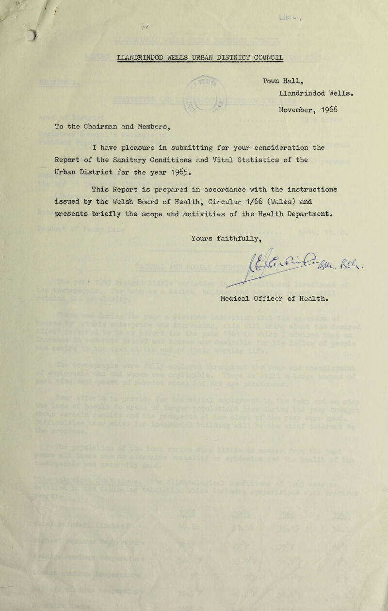 Town Hall, Llandrindod Wells. November, 19&6 To the Chairman and Members, I have pleasure in submitting for your consideration the Report of the Sanitary Conditions and Vital Statistics of the Urban District for the year 19&5* This Report is prepared in accordance with the instructions issued by the Welsh Board of Health, Circular '\/66 (Wales) and presents briefly the scope and activities of the Health Department. Yours faithfully, Medical Officer of Health