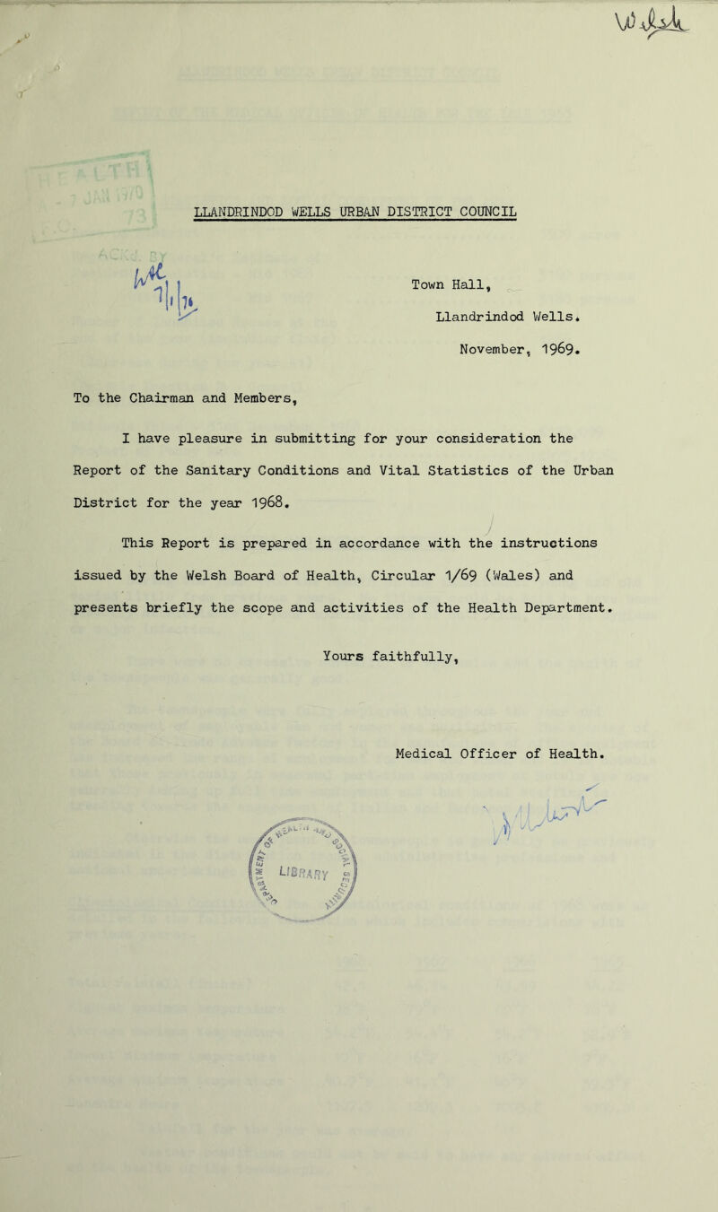 7 LLANDRINDOD WELLS URBAN DISTRICT COUNCIL Town Hall, Llandrindod Wells* November, 19^9. To the Chairman and Members, I have pleasure in submitting for your consideration the Report of the Sanitary Conditions and Vital Statistics of the Urban District for the year 1968. / This Report is prepared in accordance with the instructions issued by the Welsh Board of Health, Circular 1/69 ('Wales) and presents briefly the scope and activities of the Health Department. Yours faithfully, Medical Officer of Health.