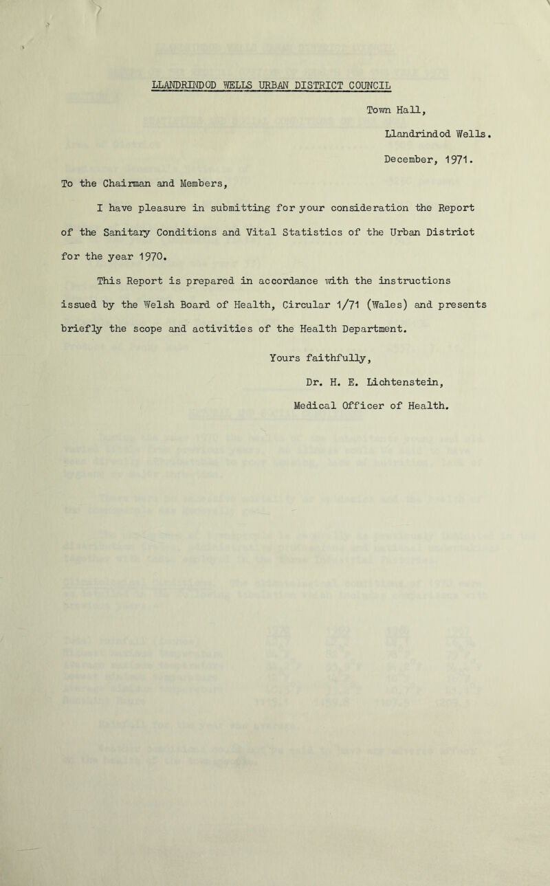 Town Hall, Llandrindod Wells. December, 1971 - To the Chairman and Members, I have pleasure in submitting for your consideration the Report of the Sanitary Conditions and Vital Statistics of the Urban District for the year 1970. This Report is prepared in accordance with the instructions issued by the Welsh Board of Health, Circular l/71 (Wales) and presents briefly the scope and activities of the Health Department. Yours faithfully, Dr. H. E. Lichtenstein, Medical Officer of Health.