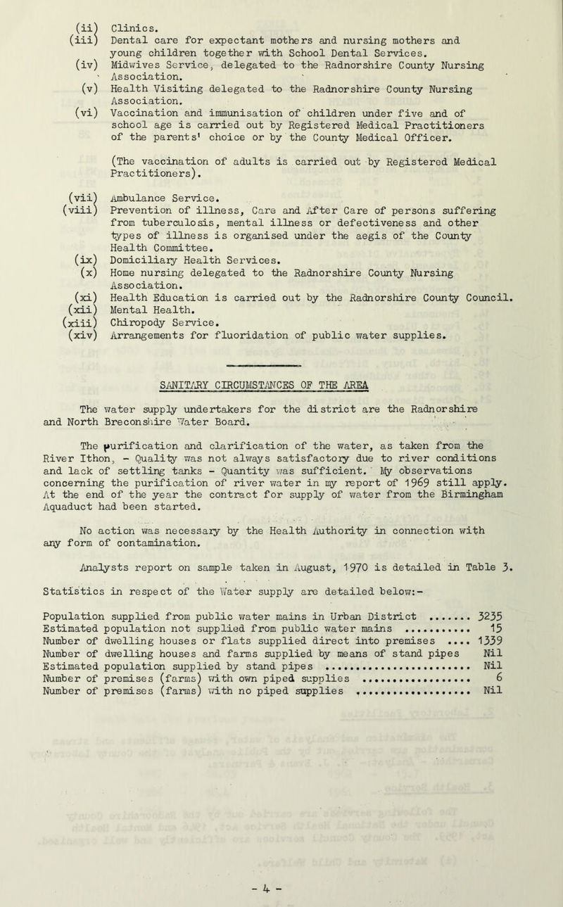 (ii (iii (iv) (v) (vi) (vii) (viii) (**) (x) (xl) (xii) (xiii) (xiv) Clinics. Dental care for expectant mothers and nursing mothers and young children together with School Dental Services. Midwives Service, delegated to the Radnorshire County Nursing Association. Health Visiting delegated to the Radnorshire County Nursing Association. Vaccination and immunisation of children under five and of school age is carried out by Registered Medical Practitioners of the parents’ choice or by the County Medical Officer. (The vaccination of adults is carried out by Registered Medical Practitioners). Ambulance Service. Prevention of illness, Care and After Care of persons suffering from tuberculosis, mental illness or defectiveness and other types of illness is organised under the aegis of the County- Health Committee. Domiciliary Health Services. Home nursing delegated to the Radnorshire County Nursing Association. Health Education is carried out by the Radnorshire County Council Mental Health. Chiropody Service. Arrangements for fluoridation of public water supplies. SANITARY CIRCUMSTANCES OF THE AREA The water supply undertakers for the district are the Radnorshire and North Breconshire Water Board. The purification and clarification of the water, as taken from the River Ithon, - Quality was not always satisfactory due to river conditions and lack of settling tanks - Quantity was sufficient.' My observations concerning the purification of river water in my report of 19&9 still apply. At the end of the year the contract for supply of water from the Birmingham Aquaduct had been started. No action was necessary by the Health Authority in connection with any form of contamination. Analysts report on sample taken in August, 1970 is detailed in Table 3 Statistics in respect of the Water supply are detailed below:- Population supplied from public water mains in Urban District 3235 Estimated population not supplied from public water mains 15 Number of dwelling houses or flats supplied direct into premises .... 1339 Number of dwelling houses and farms supplied by means of stand pipes Nil Estimated population supplied by stand pipes Nil Number of premises (farms) with own piped supplies 6 Number of premises (farms) with no piped supplies Nil