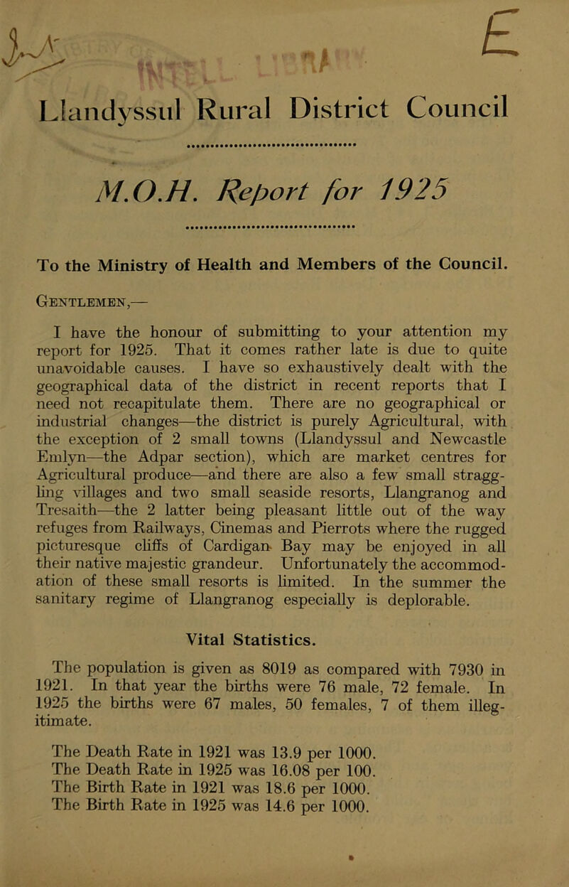 Llandyssul Rural District Council To the Ministry of Health and Members of the Council. Gentlemen,— I have the honour of submitting to your attention my report for 1925. That it comes rather late is due to quite unavoidable causes. I have so exhaustively dealt with the geographical data of the district in recent reports that I need not recapitulate them. There are no geographical or industrial changes—the district is purely Agricultural, with the exception of 2 small towns (Llandyssul and Newcastle Emlyn—the Adpar section), which are market centres for Agricultural produce—and there are also a few small stragg- ling villages and two small seaside resorts, Llangranog and Tresaith—the 2 latter being pleasant little out of the way refuges from Railways, Cinemas and Pierrots where the rugged picturesque cliffs of Cardigan- Bay may be enjoyed in all their native majestic grandeur. Unfortunately the accommod- ation of these small resorts is limited. In the summer the sanitary regime of Llangranog especially is deplorable. The population is given as 8019 as compared with 7930 in 1921. In that year the births were 76 male, 72 female. In 1925 the births were 67 males, 50 females, 7 of them illeg- Vital Statistics. itimate. The Death Rate in 1921 was 13.9 per 1000. The Death Rate in 1925 was 16.08 per 100. The Birth Rate in 1921 was 18.6 per 1000. The Birth Rate in 1925 was 14.6 per 1000.