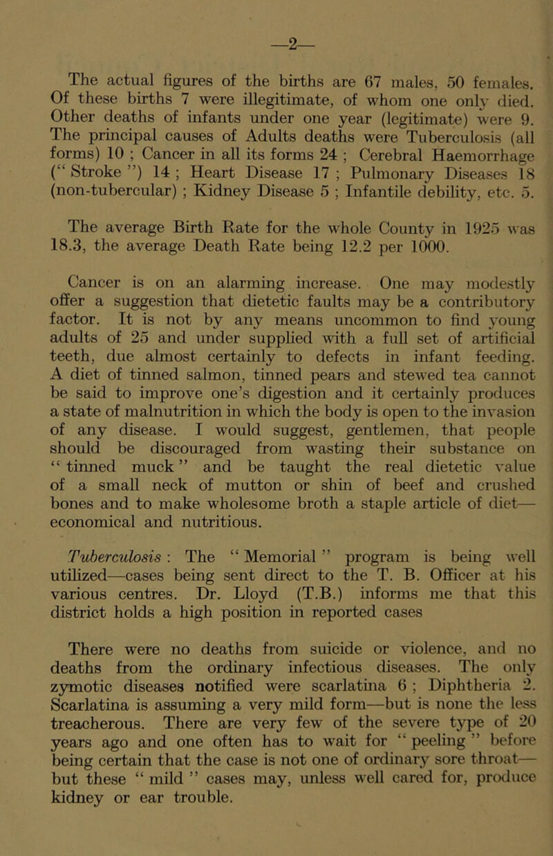 -2— The actual figures of the births are 67 males, 50 females. Of these births 7 were illegitimate, of whom one only died. Other deaths of infants under one year (legitimate) were 9. The principal causes of Adults deaths were Tuberculosis (all forms) 10 ; Cancer in all its forms 24 ; Cerebral Haemorrhage (“ Stroke ”) 14 ; Heart Disease 17 ; Pulmonary Diseases 18 (non-tubercular) ; Kidney Disease 5 ; Infantile debility, etc. 5. The average Birth Rate for the whole County in 1925 was 18.3, the average Death Rate being 12.2 per 1000. Cancer is on an alarming increase. One may modestly offer a suggestion that dietetic faults may be a contributory factor. It is not by any means uncommon to find young adults of 25 and under supplied with a full set of artificial teeth, due almost certainly to defects in infant feeding. A diet of tinned salmon, tinned pears and stewed tea cannot be said to improve one’s digestion and it certainly produces a state of malnutrition in which the body is open to the invasion of any disease. I would suggest, gentlemen, that people should be discouraged from wasting their substance on “tinned muck” and be taught the real dietetic value of a small neck of mutton or shin of beef and crushed bones and to make wholesome broth a staple article of diet— economical and nutritious. Tuberculosis : The “ Memorial ” program is being well utilized—cases being sent direct to the T. B. Officer at his various centres. Dr. Lloyd (T.B.) informs me that this district holds a high position in reported cases There were no deaths from suicide or violence, and no deaths from the ordinary infectious diseases. The only zymotic diseases notified were scarlatina 6 ; Diphtheria 2. Scarlatina is assuming a very mild form—but is none the less treacherous. There are very few of the severe type of 20 years ago and one often has to wait for “ peeling ” before being certain that the case is not one of ordinary sore throat— but these “ mild ” cases may, unless well cared for, produce kidney or ear trouble.