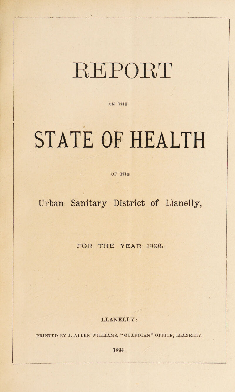 ON THE STATE OF HEALTH OF THE Urban Sanitary District of Llanelly, FOR THE Y EAR 1893. LLANELLY: PRINTED BY J. ALLEN WILLIAMS, “GUARDIAN” OFFICE, LLANELLY. 1894.