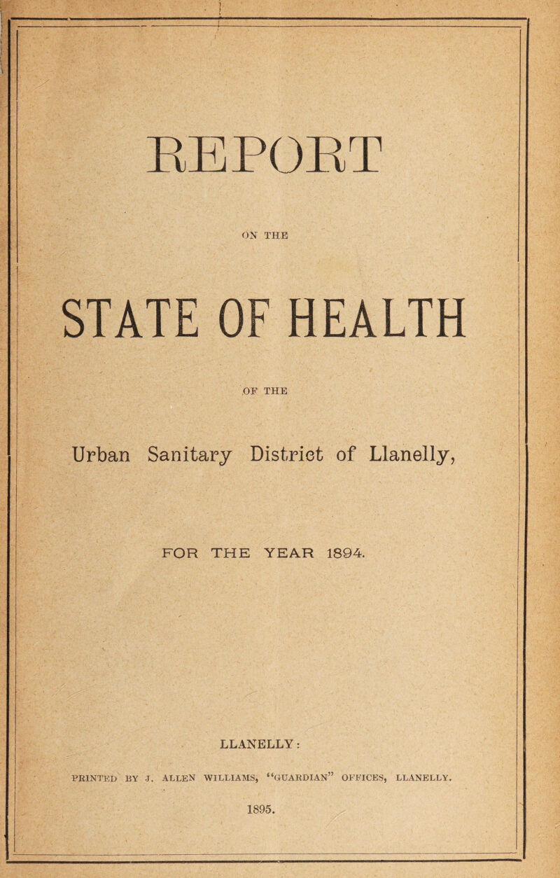 EEPOET ON THE STATE OF HEALTH OF THE Urban Sanitary District of Llanelly, FOR THE YEAR 1894. LLANELLY: PRINTED BY J. ALLEN WILLIAMS, “GUARDIAN” OFFICES, LLANELLY. 1895.