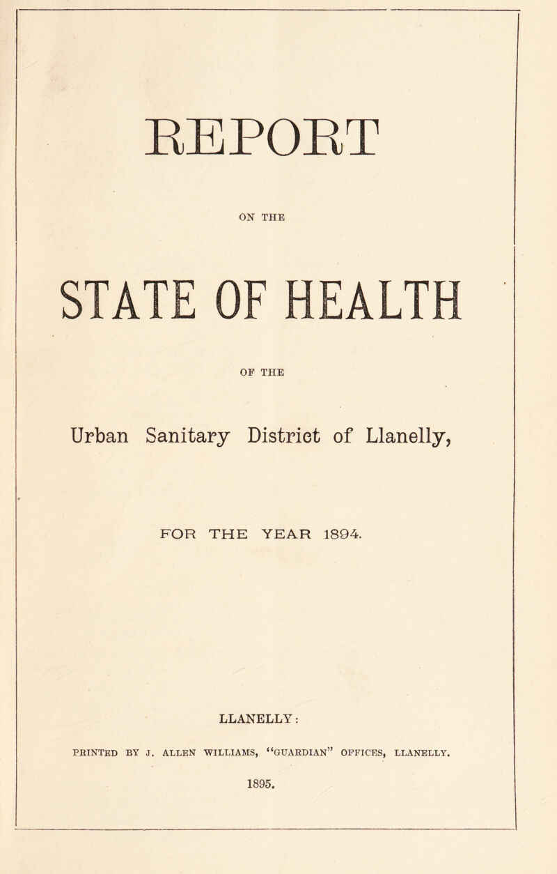 REPORT ON THE STATE OF HEALTH OF THE Urban Sanitary District of Llanelly, FOR THE YEAR 1894. LLANELLY: PRINTED BY J. ALLEN WILLIAMS, “GUARDIAN” OFFICES, LLANELLY. 1895.