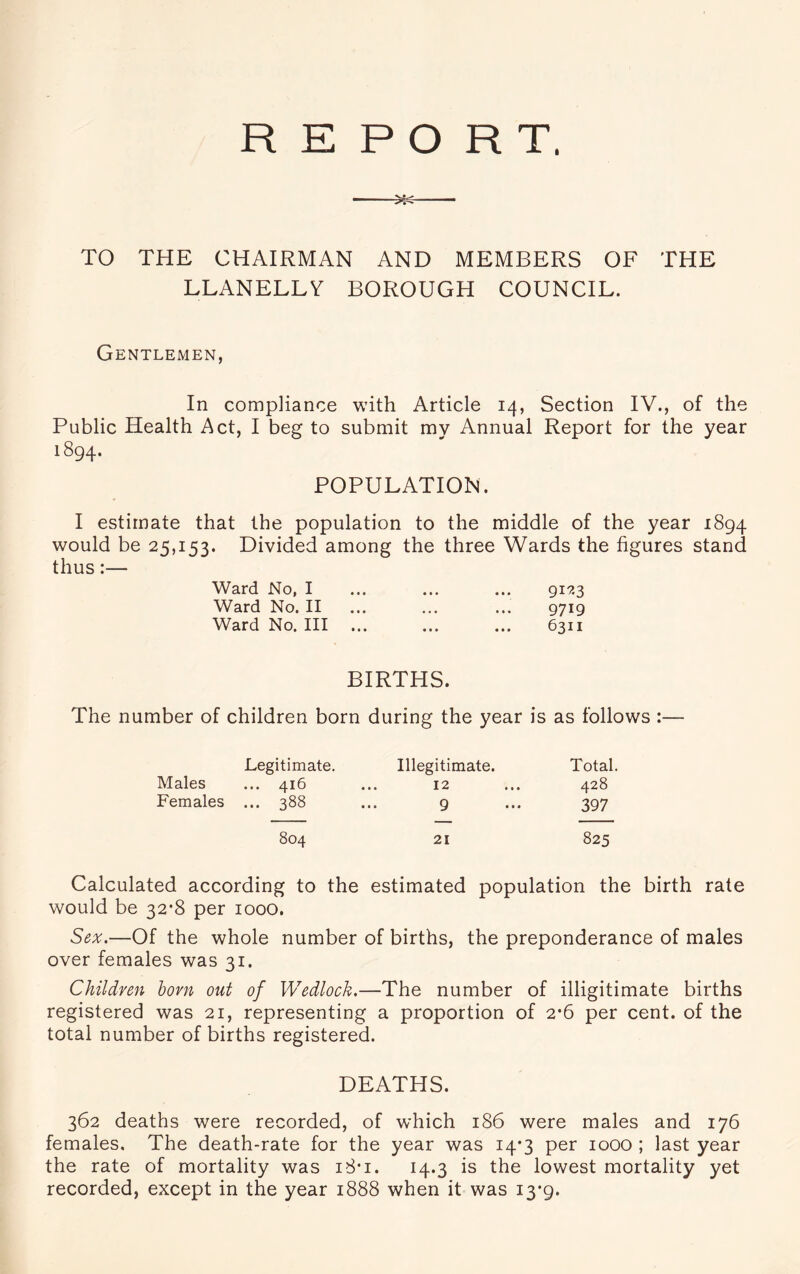 TO THE CHAIRMAN AND MEMBERS OF THE LLANELLY BOROUGH COUNCIL. Gentlemen, In compliance with Article 14, Section IV., of the Public Health Act, I beg to submit my Annual Report for the year 1894. POPULATION. I estimate that the population to the middle of the year 1894 would be 25,153. Divided among the three Wards the figures stand thus:— Ward No, I ... ... ... 919.3 Ward No. II ... ... ... 9719 Ward No. Ill ... ... ... 6311 BIRTHS. The number of children born during the year is as follows :— Legitimate. Males ... 416 Females ... 388 804 Illegitimate. Total. 12 ... 428 9 ... 397 21 825 Calculated according to the estimated population the birth rate would be 32*8 per 1000. Sex.—Of the whole number of births, the preponderance of males over females was 31. Children bom out of Wedlock.—The number of illigitimate births registered was 21, representing a proportion of 2*6 per cent, of the total number of births registered. DEATHS. 362 deaths wrere recorded, of which 186 were males and 176 females. The death-rate for the year was 14*3 per 1000 ; last year the rate of mortality was i8*i. 14.3 is the lowest mortality yet