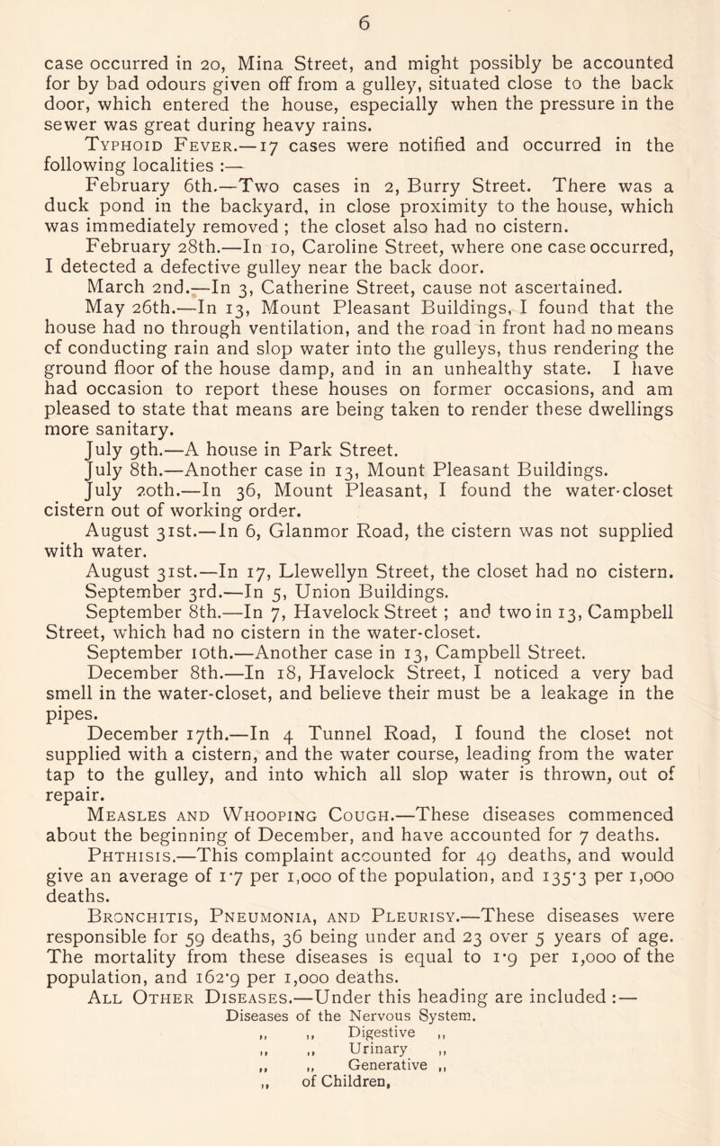 case occurred in 20, Mina Street, and might possibly be accounted for by bad odours given off from a gulley, situated close to the back door, which entered the house, especially when the pressure in the sewer was great during heavy rains. Typhoid Fever.—17 cases were notified and occurred in the following localities :— February 6th.—Two cases in 2, Burry Street. There was a duck pond in the backyard, in close proximity to the house, which was immediately removed ; the closet also had no cistern. February 28th.—In 10, Caroline Street, where one case occurred, I detected a defective gulley near the back door. March 2nd.—In 3, Catherine Street, cause not ascertained. May 26th.—In 13, Mount Pleasant Buildings, I found that the house had no through ventilation, and the road in front had no means of conducting rain and slop water into the gulleys, thus rendering the ground floor of the house damp, and in an unhealthy state. I have had occasion to report these houses on former occasions, and am pleased to state that means are being taken to render these dwellings more sanitary. July 9th.—A house in Park Street. July 8th.—Another case in 13, Mount Pleasant Buildings. July 20th.—In 36, Mount Pleasant, I found the water-closet cistern out of working order. August 31st.—In 6, Glanmor Road, the cistern was not supplied with water. August 31st.—In 17, Llewellyn Street, the closet had no cistern. September 3rd.—In 5, Union Buildings. September 8th.—In 7, Havelock Street ; and two in 13, Campbell Street, wrhich had no cistern in the water-closet. September 10th.—Another case in 13, Campbell Street. December 8th.—In 18, Havelock Street, I noticed a very bad smell in the water-closet, and believe their must be a leakage in the pipes. December 17th.—In 4 Tunnel Road, I found the closet not supplied with a cistern, and the water course, leading from the water tap to the gulley, and into which all slop water is thrown, out of repair. Measles and Whooping Cough.—These diseases commenced about the beginning of December, and have accounted for 7 deaths. Phthisis.—This complaint accounted for 49 deaths, and would give an average of 1*7 per 1,000 of the population, and 135*3 Per uooo deaths. Bronchitis, Pneumonia, and Pleurisy.—These diseases were responsible for 59 deaths, 36 being under and 23 over 5 years of age. The mortality from these diseases is equal to 1*9 per 1,000 of the population, and 162*9 Per Rooo deaths. All Other Diseases.—Under this heading are included : — Diseases of the Nervous System. „ ,, Digestive „ „ ,, Urinary ,, ,, Generative ,, ,, of Children,