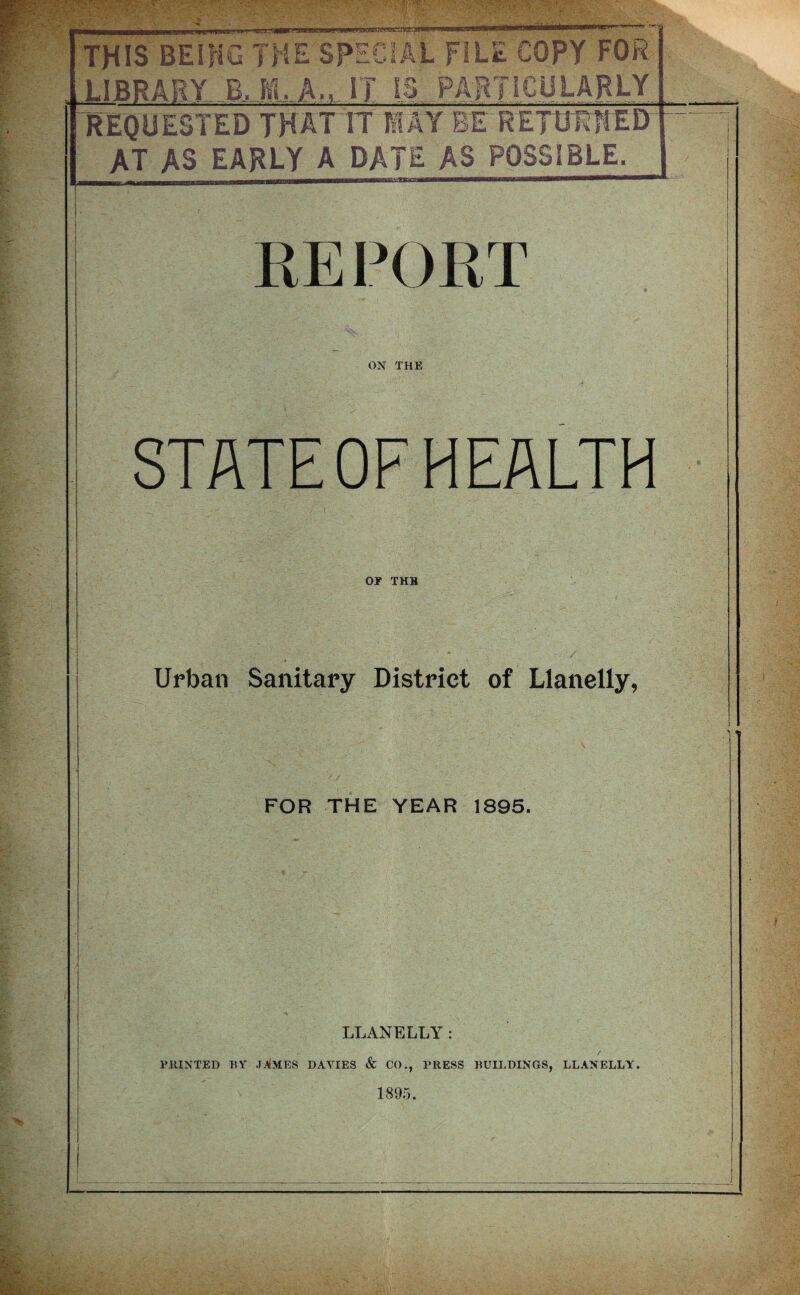 THIS BESfiG THE SPECIAL FILE COPY FOR L1BRARY-BJ1ILAm-.IT is. REQUESTED TH AT IT MAY BE RETURNED AT AS EARLY A DATE AS POSSIBLE. RE PORT OX THE STATE OF HEALTH OT THB Urban Sanitary District of Llanelly, FOR THE YEAR 1895. LLANELLY: ' . ' •• / PRINTED BY JAMES DAYIES & CO., PRESS BUILDINGS, LLANELLY. 1895.