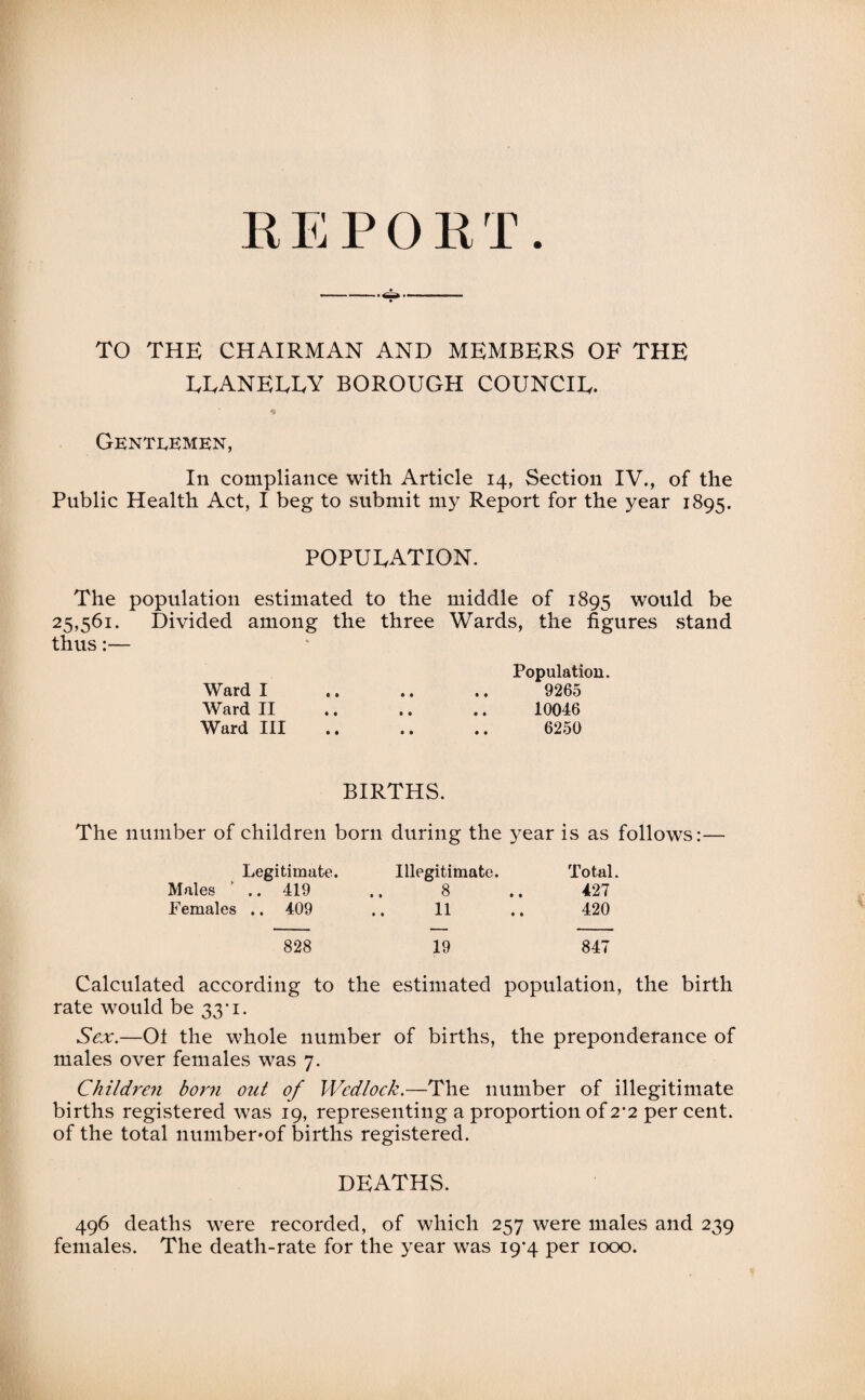 REPORT TO THE CHAIRMAN AND MEMBERS OF THE EEANEEEY BOROUGH COUNCIE. Gentlemen, In compliance with Article 14, Section IV., of the Public Health Act, I beg to submit my Report for the year 1895. POPUEATION. The population estimated to the middle of 1895 would be 25,561. Divided among the three Wards, the figures stand thus:— Population. Ward I .. .. .. 9265 Ward II .. .. .. 10046 Ward III .. .. .. 6250 BIRTHS. The number of children born during the year is as follows:— Legitimate. Illegitimate. Total. Males .. 419 .. 8 .. 427 Females .. 409 11 420 828 19 847 Calculated according to the estimated population, the birth rate would be 33* 1. Sex.—Ot the whole number of births, the preponderance of males over females was 7. Children boni out of Wedlock.—The number of illegitimate births registered was 19, representing a proportion of 2’2 per cent, of the total number»of births registered. DEATHS. 496 deaths were recorded, of which 257 were males and 239 females. The death-rate for the year was 19*4 per 1000.