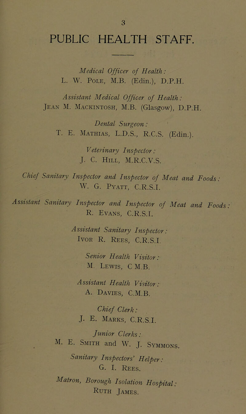 PUBLIC HEALTH STAFF. Medical Officer of Health: L. W. Pole, M.B. (Edin.), D.P.H. Assistant Medical Officer of Health: Jean M. Mackintosh, M.B. (Glasgow), D.P.H. Dental Surgeon: T. E. Mathias, L.D.S., R.C.S. (Edin.). Veterinary Inspector: J. C. Hill, M.R.C.V.S. Chief Sanitary Inspector and Inspector of Meat and Foods: W. G. Pyatt, C.R.S.E Assistant Sanitary Inspector and Inspector of Meat and Foods: R. Evans, C.R.S.E Assistant Sanitary Inspector: Ivor R. Rees, C.R.S.E Senior Health Visitor: M. Lewis, C M.B. Assistant Health Visitor: A. Davies, C.M.B. Chief Clerk: J. E. Marks, C.R.S.E Junior Clerks: M. E. Smith and W. J. Symmons. Sanitary Inspectors’ Helper: G. I. Rees. Matron, Borough Isolation Hospital: Ruth James.