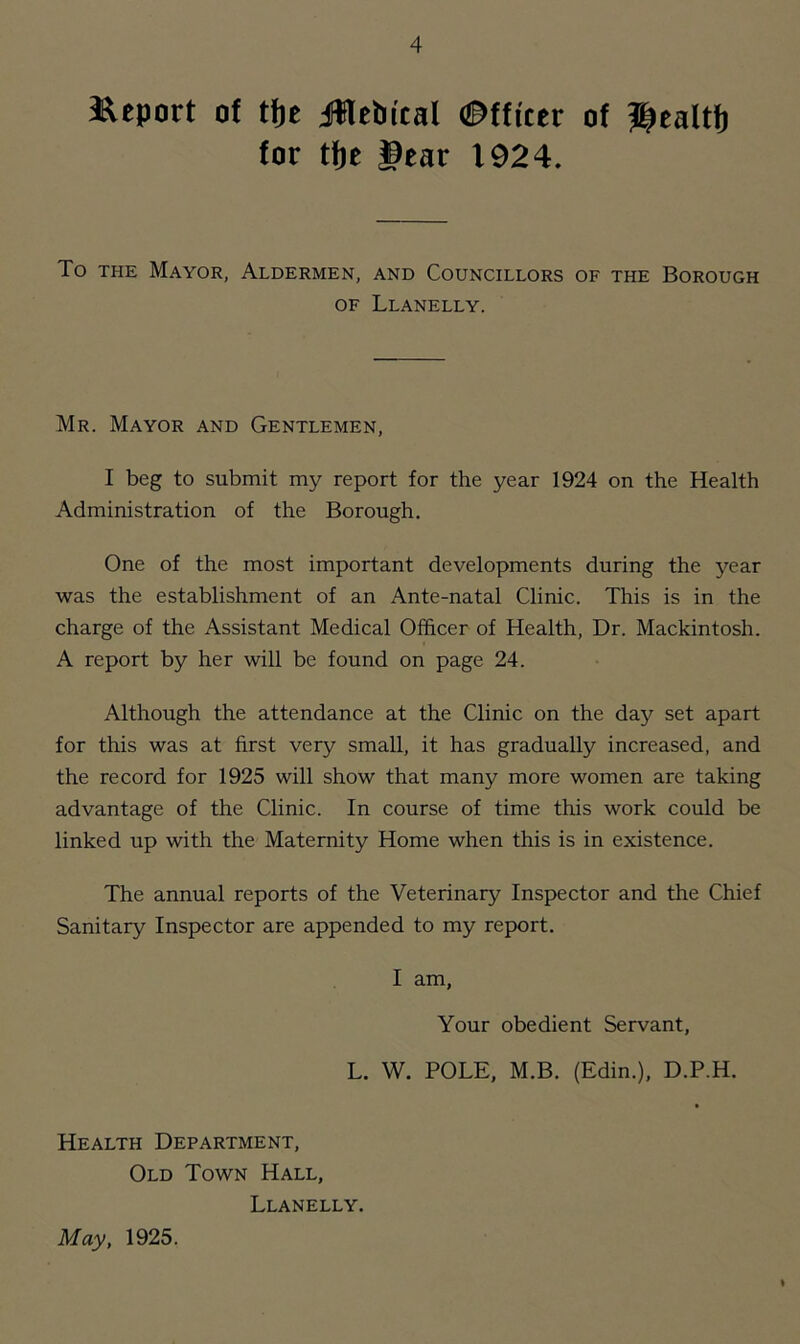 Report of tfic jUleiiital ©ffictr of ^caltfj for tfjc gear 1924. To the Mayor, Aldermen, and Councillors of the Borough of Llanelly. Mr. Mayor and Gentlemen, I beg to submit my report for the year 1924 on the Health Administration of the Borough. One of the most important developments during the year was the establishment of an Ante-natal Clinic. This is in the charge of the Assistant Medical Officer of Health, Dr. Mackintosh. A report by her will be found on page 24. Although the attendance at the Clinic on the day set apart for this was at first very small, it has gradually increased, and the record for 1925 will show that many more women are taking advantage of the Clinic. In course of time this work could be linked up with the Maternity Home when this is in existence. The annual reports of the Veterinary Inspector and the Chief Sanitary Inspector are appended to my report. I am, Your obedient Servant, L. W. POLE, M.B. (Edin.), D.P.H. Health Department, Old Town Hall, Llanelly. May, 1925.