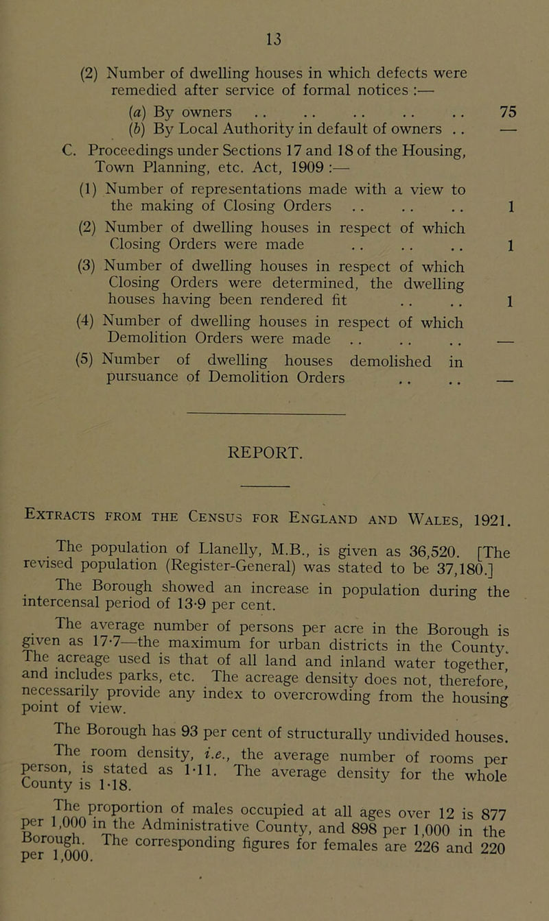 (2) Number of dwelling houses in which defects were remedied after service of formal notices :— (a) By owners . . . . . . . . . . 75 (b) By Local Authority in default of owners . . — C. Proceedings under Sections 17 and 18 of the Housing, Town Planning, etc. Act, 1909 :— (1) Number of representations made with a view to the making of Closing Orders . . . . . . 1 (2) Number of dwelling houses in respect of which Closing Orders were made .. . . . . 1 (3) Number of dwelling houses in respect of which Closing Orders were determined, the dwelling houses having been rendered fit . . . . 1 (4) Number of dwelling houses in respect of which Demolition Orders were made . . . . . . (5) Number of dwelling houses demolished in pursuance of Demolition Orders .. .. REPORT. Extracts from the Census for England and Wales, 1921. The population of Llanelly, M.B., is given as 36,520. [The revised population (Register-General) was stated to be 37,180.] The Borough showed an increase in population during the intercensal period of 13-9 per cent. The average number of persons per acre in the Borough is given as 17-7—the maximum for urban districts in the County. he acreage used is that of all land and inland water together, and includes parks, etc. The acreage density does not, therefore] necessarily provide any index to overcrowding from the housing point of view. ° The Borough has 93 per cent of structurally undivided houses. The room density, i.e., the average number of rooms per person, is stated as Ml. The average density for the whole County is M8. iTJnn?r0p0rtion of males occupied at all ages over 12 is 877 per 1,000 m the Administrative County, and 898 per 1,000 in the rt0r0iUnno ThC corresPonding figures for females are 226 and 220