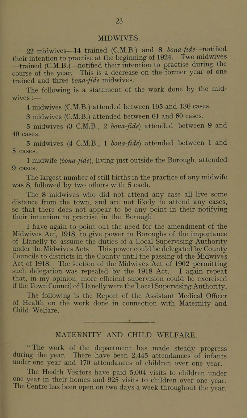 MIDWIVES. 22 midwives—14 trained (C.M.B.) and 8 bona-fide—notified their intention to practise at the beginning of 1924. Two midwives —trained (C.M.B.)—notified their intention to practise during the course of the year. This is a decrease on the former year of one trained and three bona-fide midwives. The following is a statement of the work done by the mid- wives :— 4 midwives (C.M.B.) attended between 105 and 136 cases. 3 midwives (C.M.B.) attended between 61 and 80 cases. 5 midwives (3 C.M.B., 2 bona-fide) attended between 9 and 40 cases. 5 midwives (4 C.M.B., 1 bona-fide) attended between 1 and 5 cases. 1 midwife (bona-fide), living just outside the Borough, attended 9 cases. The largest number of still births in the practice of any midwife was 8, followed by two others with 5 each. The 8 midwives who did not attend any case all live some distance from the town, and are not likely to attend any cases, so that there does not appear to be any point in their notifying their intention to practise in the Borough. I have again to point out the need for the amendment of the Midwives Act, 1918, to give power to Boroughs of the importance of Llanelly to assume the duties of a Local Supervising Authority under the Midwives Acts. This power could be delegated by County Councils to districts in the County until the passing of the Midwives Act of 1918. The section of the Midwives Act of 1902 permitting such delegation was repealed by the 1918 Act. I again repeat that, in my opinion, more efficient supervision could be exercised if the Town Council of Llanelly were the Local Supervising Authority. The following is the Report of the Assistant Medical Officer of Health on the work done in connection with Maternity and Child Welfare. MATERNITY AND CHILD WELFARE. The work of the department has made steady progress during the year. There have been 2,445 attendances of infants under one year and 170 attendances of children over one year. The Health Visitors have paid 5,004 visits to children under one year in their homes and 925 visits to children over one year. The Centre has been open on two days a week throughout the year.