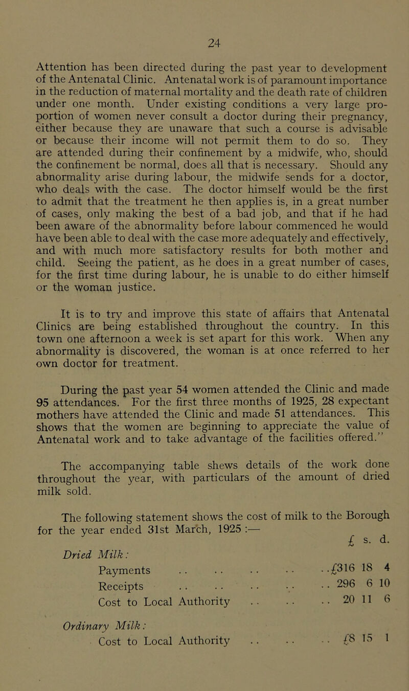 Attention has been directed during the past year to development of the Antenatal Clinic. Antenatal work is of paramount importance in the reduction of maternal mortality and the death rate of children under one month. Under existing conditions a very large pro- portion of women never consult a doctor during their pregnancy, either because they are unaware that such a course is advisable or because their income will not permit them to do so. They are attended during their confinement by a midwife, who, should the confinement be normal, does all that is necessary. Should any abnormality arise during labour, the midwife sends for a doctor, who deals with the case. The doctor himself would be the first to admit that the treatment he then applies is, in a great number of cases, only making the best of a bad job, and that if he had been aware of the abnormality before labour commenced he would have been able to deal with the case more adequately and effectively, and with much more satisfactory results for both mother and child. Seeing the patient, as he does in a great number of cases, for the first time during labour, he is unable to do either himself or the woman justice. It is to try and improve this state of affairs that Antenatal Clinics are being established throughout the country. In this town one afternoon a week is set apart for this work. When any abnormality is discovered, the woman is at once referred to her own doctor for treatment. During the past year 54 women attended the Clinic and made 95 attendances. For the first three months of 1925, 28 expectant mothers have attended the Clinic and made 51 attendances. This shows that the women are beginning to appreciate the value of Antenatal work and to take advantage of the facilities offered.’ The accompanying table shews details of the work done throughout the year, with particulars of the amount of dried milk sold. The following statement shows the cost of milk to the Borough for the year ended 31st March, 1925 :— £ s- d- Dried Milk: Payments . . . . • • • • • -£316 18 4 Receipts .. .. . • •• •• 296 6 10 Cost to Local Authority 20 11 6 Ordinary Milk: Cost to Local Authority £8 15 1